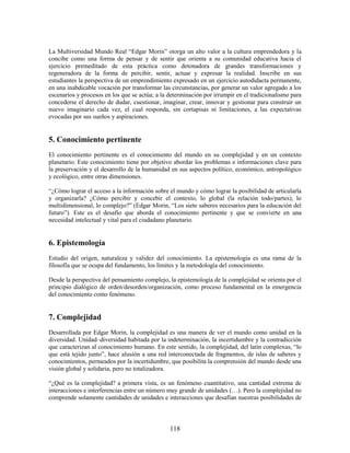 La Multiversidad Mundo Real “Edgar Morin” otorga un alto valor a la cultura emprendedora y la
concibe como una forma de pensar y de sentir que orienta a su comunidad educativa hacia el
ejercicio premeditado de esta práctica como detonadora de grandes transformaciones y
regeneradora de la forma de percibir, sentir, actuar y expresar la realidad. Inscribe en sus
estudiantes la perspectiva de un emprendimiento expresado en un ejercicio autodidacta permanente,
en una inabdicable vocación por transformar las circunstancias, por generar un valor agregado a los
escenarios y procesos en los que se actúa; a la determinación por irrumpir en el tradicionalismo para
concederse el derecho de dudar, cuestionar, imaginar, crear, innovar y gestionar para construir un
nuevo imaginario cada vez, el cual responda, sin cortapisas ni limitaciones, a las expectativas
evocadas por sus sueños y aspiraciones.


5. Conocimiento pertinente
El conocimiento pertinente es el conocimiento del mundo en su complejidad y en un contexto
planetario. Este conocimiento tiene por objetivo abordar los problemas e informaciones clave para
la preservación y el desarrollo de la humanidad en sus aspectos político, económico, antropológico
y ecológico, entre otras dimensiones.

“¿Cómo lograr el acceso a la información sobre el mundo y cómo lograr la posibilidad de articularla
y organizarla? ¿Cómo percibir y concebir el contexto, lo global (la relación todo/partes), lo
multidimensional, lo complejo?” (Edgar Morin, “Los siete saberes necesarios para la educación del
futuro”). Este es el desafío que aborda el conocimiento pertinente y que se convierte en una
necesidad intelectual y vital para el ciudadano planetario.


6. Epistemología
Estudio del origen, naturaleza y validez del conocimiento. La epistemología es una rama de la
filosofía que se ocupa del fundamento, los límites y la metodología del conocimiento.

Desde la perspectiva del pensamiento complejo, la epistemología de la complejidad se orienta por el
principio dialógico de orden/desorden/organización, como proceso fundamental en la emergencia
del conocimiento como fenómeno.


7. Complejidad
Desarrollada por Edgar Morin, la complejidad es una manera de ver el mundo como unidad en la
diversidad. Unidad–diversidad habitada por la indeterminación, la incertidumbre y la contradicción
que caracterizan al conocimiento humano. En este sentido, la complejidad, del latín complexus, “lo
que está tejido junto”, hace alusión a una red interconectada de fragmentos, de islas de saberes y
conocimientos, permeados por la incertidumbre, que posibilita la comprensión del mundo desde una
visión global y solidaria, pero no totalizadora.

“¿Qué es la complejidad? a primera vista, es un fenómeno cuantitativo, una cantidad extrema de
interacciones e interferencias entre un número muy grande de unidades (…). Pero la complejidad no
comprende solamente cantidades de unidades e interacciones que desafían nuestras posibilidades de



                                                118
 