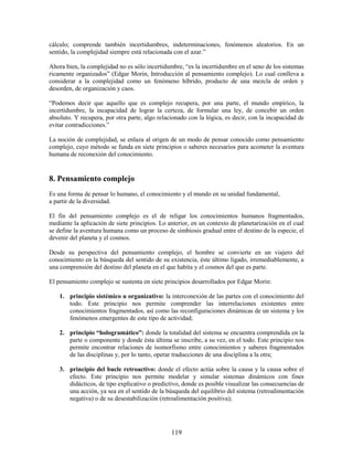 cálculo; comprende también incertidumbres, indeterminaciones, fenómenos aleatorios. En un
sentido, la complejidad siempre está relacionada con el azar.”

Ahora bien, la complejidad no es sólo incertidumbre, “es la incertidumbre en el seno de los sistemas
ricamente organizados” (Edgar Morin, Introducción al pensamiento complejo). Lo cual conlleva a
considerar a la complejidad como un fenómeno híbrido, producto de una mezcla de orden y
desorden, de organización y caos.

“Podemos decir que aquello que es complejo recupera, por una parte, el mundo empírico, la
incertidumbre, la incapacidad de lograr la certeza, de formular una ley, de concebir un orden
absoluto. Y recupera, por otra parte, algo relacionado con la lógica, es decir, con la incapacidad de
evitar contradicciones.”

La noción de complejidad, se enlaza al origen de un modo de pensar conocido como pensamiento
complejo, cuyo método se funda en siete principios o saberes necesarios para acometer la aventura
humana de reconexión del conocimiento.


8. Pensamiento complejo
Es una forma de pensar lo humano, el conocimiento y el mundo en su unidad fundamental,
a partir de la diversidad.

El fin del pensamiento complejo es el de religar los conocimientos humanos fragmentados,
mediante la aplicación de siete principios. Lo anterior, en un contexto de planetarización en el cual
se define la aventura humana como un proceso de simbiosis gradual entre el destino de la especie, el
devenir del planeta y el cosmos.

Desde su perspectiva del pensamiento complejo, el hombre se convierte en un viajero del
conocimiento en la búsqueda del sentido de su existencia, éste último ligado, irremediablemente, a
una comprensión del destino del planeta en el que habita y el cosmos del que es parte.

El pensamiento complejo se sustenta en siete principios desarrollados por Edgar Morin:

    1. principio sistémico u organizativo: la interconexión de las partes con el conocimiento del
       todo. Este principio nos permite comprender las interrelaciones existentes entre
       conocimientos fragmentados, así como las reconfiguraciones dinámicas de un sistema y los
       fenómenos emergentes de este tipo de actividad;

    2. principio “hologramático”: donde la totalidad del sistema se encuentra comprendida en la
       parte o componente y donde ésta última se inscribe, a su vez, en el todo. Este principio nos
       permite encontrar relaciones de isomorfismo entre conocimientos y saberes fragmentados
       de las disciplinas y, por lo tanto, operar traducciones de una disciplina a la otra;

    3. principio del bucle retroactivo: donde el efecto actúa sobre la causa y la causa sobre el
       efecto. Este principio nos permite modelar y simular sistemas dinámicos con fines
       didácticos, de tipo explicativo o predictivo, donde es posible visualizar las consecuencias de
       una acción, ya sea en el sentido de la búsqueda del equilibrio del sistema (retroalimentación
       negativa) o de su desestabilización (retroalimentación positiva);




                                                119
 