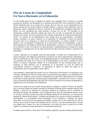 Flor de Cactus de Complejidad:
Un Nuevo Horizonte en la Educación
La Universidad tiene de hoy en adelante un desafío cuya magnitud sólo se asemeja a la osadía
asumida por Wilhelm von Humboldt en la Alemania del siglo XIX. Con la reforma de 1809, en
Berlín, Humboldt supo ver las señales de su tiempo. Pero no sólo eso, ya que alimentado por una
cultura general que le permitió rebasar el sentido utilitario y operativo de la institución, inicia el
documento sobre la Organización Interna y Externa de las Instituciones Científicas Superiores en
Berlín, con una concepción que sigue presente, en parte, hoy en día. “El Concepto de las
instituciones científicas superiores implica dos tareas. Por un lado, la promoción del desarrollo
máximo de la ciencia. Por otro, producción del contenido responsable de la formación intelectual y
moral”. La creación de los Departamentos para abrigar áreas de conocimientos y disciplinas
produjo, entretanto, un efecto contrario en las propuestas de Humboldt. A partir de entonces
coexisten, pero no se comunican, la cultura de las humanidades y la cultura científica. En poco
tiempo se fue consolidando la hegemonía de la tecnociencia sobre las humanidades ya que la
Universidad pasó a privilegiar la formación de profesionales y técnicos y a reducir la importancia
de la reflexión, el arte, y la estética. Las ideas generales y metadisciplinarias se redujeron a meras
pinceladas, en contraposición con la supervaloración del saber funcional, puntual y específico del
especialista.

A partir, sobretodo, de la segunda mitad del siglo pasado, el modelo de la fragmentación de la
ciencia comienza a dar señales de agotamiento y esclerosis. Se vuelve impotente para comprender y
lidiar con problemas de todo orden, cuya complejidad desafía el conocimiento compartimentado.
Los principios del orden, de la certeza y de la predictibilidad en los cuales se basaba la ciencia
clásica se tornaron inoperantes delante de la incertidumbre de una sociedad-mundo que se
confronta, en todo momento, con lo inesperado, lo no previsible. La torre de control del
conocimiento comienza a arruinarse. El especialista se pierde en medio del juego de un
rompecabezas que no ha aprendido a armar todavía.

Auto-centradas y distanciadas del mundo real, las instituciones universitarias no consiguieron, por
sí mismas, identificar la falta de sintonía entre el conocimiento que producen y las demandas de la
sociedad viva. También, como le ocurrió a Humboldt en el siglo XIX, Edgar Morin tuvo la lucidez
de percibir el estado agonizante del pensamiento simplificador y disyuntor de la ciencia, y asumir,
como un Hércules del pensamiento del siglo XX, la tarea de proponer una reforma paradigmática y
pragmática de la Universidad y de la Educación.

A partir de la regencia de este maestro del pensamiento complejo se amplía el número de aquellos
que, en diversos lugares del planeta, perciben los llamados del pensamiento complejo cada día más
audibles, a pesar de los naturales (y necesarios) espacios de resistencia que se cristalizan en
momentos de cambios de paradigma. Así, la religación de las áreas de conocimiento aparece como
un “consejo” frecuente; asumir una actitud de diálogo delante de los fenómenos y no una postura
analítica de “disección del cadáver” configura una tendencia de la ciencia; aceptar lo paradójico, la
incertidumbre y la incompletud como propiedades de los fenómenos y también del sujeto-
observador, se convierte en una sugerencia desafiante; admitir que el error distorsiona el acto de
conocer, que es tenue el límite entre realidad, ilusión y ficción, y que las interpretaciones y teorías
son siempre más o menos, de lo que los fenómenos a los cuales se refiere, se gesta hoy un estilo
cognitivo en construcción para alimentar al “conocimiento pertinente”.

En algunos países, dentro y fuera de las Universidades, pequeñas y grandes osadías del pensamiento



                                                  12
 