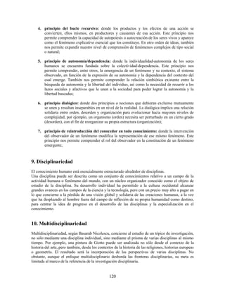 4. principio del bucle recursivo: donde los productos y los efectos de una acción se
       convierten, ellos mismos, en productores y causantes de esa acción. Este principio nos
       permite comprender la capacidad de autopoiesis o autocreación de los seres vivos y aparece
       como el fenómeno explicativo esencial que los constituye. En otro orden de ideas, también
       nos permite expandir nuestro nivel de comprensión de fenómenos complejos de tipo social
       o natural;

    5. principio de autonomía/dependencia: donde la individualidad-autonomía de los seres
       humanos se encuentra fundada sobre la colectividad-dependencia. Este principio nos
       permite comprender, entre otros, la emergencia de un fenómeno y su contexto, el sistema
       observado, en función de la expresión de su autonomía y la dependencia del contexto del
       cual emerge. También nos permite comprender la relación simbiótica existente entre la
       búsqueda de autonomía y la libertad del individuo, así como la necesidad de recurrir a los
       lazos sociales y afectivos que le unen a la sociedad para poder lograr la autonomía y la
       libertad buscadas;

    6. principio dialógico: donde dos principios o nociones que debieran excluirse mutuamente
       se unen y resultan inseparables en un nivel de la realidad. La dialógica implica una relación
       solidaria entre orden, desorden y organización para evolucionar hacia mayores niveles de
       complejidad, por ejemplo, un organismo (orden) necesita ser perturbado en un cierto grado
       (desorden), con el fin de reorganizar su propia estructura (organización);

    7. principio de reintroducción del conocedor en todo conocimiento: donde la intervención
       del observador de un fenómeno modifica la representación de ese mismo fenómeno. Este
       principio nos permite comprender el rol del observador en la constitución de un fenómeno
       emergente;



9. Disciplinariedad
El conocimiento humano está esencialmente estructurado alrededor de disciplinas.
Una disciplina puede ser descrita como un conjunto de conocimientos relativo a un campo de la
actividad humana o fenómeno del mundo, con un núcleo organizador conocido como el objeto de
estudio de la disciplina. Su desarrollo individual ha permitido a la cultura occidental alcanzar
grandes avances en los campos de la ciencia y la tecnología, pero con un precio muy alto a pagar en
lo que concierne a la pérdida de una visión global y solidaria de las creaciones humanas, a la vez
que ha desplazado al hombre fuera del campo de reflexión de su propia humanidad como destino,
para centrar la idea de progreso en el desarrollo de las disciplinas y la especialización en el
conocimiento.


10. Multidisciplinariedad
Multidisciplinariedad, según Basarab Nicolescu, concierne al estudio de un tópico de investigación,
no sólo mediante una disciplina individual, sino mediante el prisma de varias disciplinas al mismo
tiempo. Por ejemplo, una pintura de Giotto puede ser analizada no sólo desde el contexto de la
historia del arte, pero también, desde los contextos de la historia de las religiones, historias europeas
o geometría. El resultado será la incorporación de las perspectivas de varias disciplinas. No
obstante, aunque el enfoque multidisciplinario desborda las fronteras disciplinarias, su meta es
limitada al marco de la referencia de la investigación disciplinaria.


                                                  120
 