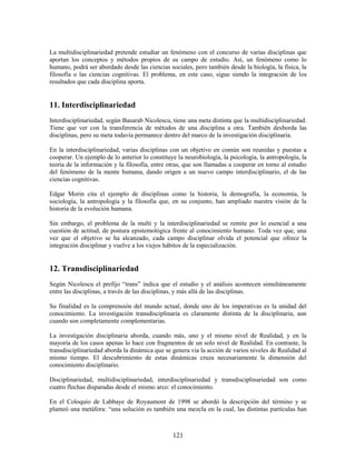 La multidisciplinariedad pretende estudiar un fenómeno con el concurso de varias disciplinas que
aportan los conceptos y métodos propios de su campo de estudio. Así, un fenómeno como lo
humano, podrá ser abordado desde las ciencias sociales, pero también desde la biología, la física, la
filosofía o las ciencias cognitivas. El problema, en este caso, sigue siendo la integración de los
resultados que cada disciplina aporta.


11. Interdisciplinariedad
Interdisciplinariedad, según Basarab Nicolescu, tiene una meta distinta que la multidisciplinariedad.
Tiene que ver con la transferencia de métodos de una disciplina a otra. También desborda las
disciplinas, pero su meta todavía permanece dentro del marco de la investigación disciplinaria.

En la interdisciplinariedad, varias disciplinas con un objetivo en común son reunidas y puestas a
cooperar. Un ejemplo de lo anterior lo constituye la neurobiología, la psicología, la antropología, la
teoría de la información y la filosofía, entre otras, que son llamadas a cooperar en torno al estudio
del fenómeno de la mente humana, dando origen a un nuevo campo interdisciplinario, el de las
ciencias cognitivas.

Edgar Morin cita el ejemplo de disciplinas como la historia, la demografía, la economía, la
sociología, la antropología y la filosofía que, en su conjunto, han ampliado nuestra visión de la
historia de la evolución humana.

Sin embargo, el problema de la multi y la interdisciplinariedad se remite por lo esencial a una
cuestión de actitud, de postura epistemológica frente al conocimiento humano. Toda vez que, una
vez que el objetivo se ha alcanzado, cada campo disciplinar olvida el potencial que ofrece la
integración disciplinar y vuelve a los viejos hábitos de la especialización.


12. Transdisciplinariedad
Según Nicolescu el prefijo “trans” indica que el estudio y el análisis acontecen simultáneamente
entre las disciplinas, a través de las disciplinas, y más allá de las disciplinas.

Su finalidad es la comprensión del mundo actual, donde uno de los imperativas es la unidad del
conocimiento. La investigación transdisciplinaria es claramente distinta de la disciplinaria, aun
cuando son completamente complementarias.

La investigación disciplinaria aborda, cuando más, uno y el mismo nivel de Realidad, y en la
mayoría de los casos apenas lo hace con fragmentos de un solo nivel de Realidad. En contraste, la
transdisciplinariedad aborda la dinámica que se genera vía la acción de varios niveles de Realidad al
mismo tiempo. El descubrimiento de estas dinámicas cruza necesariamente la dimensión del
conocimiento disciplinario.

Disciplinariedad, multidisciplinariedad, interdisciplinariedad y transdisciplinariedad son como
cuatro flechas disparadas desde el mismo arco: el conocimiento.

En el Coloquio de Labbaye de Royaumont de 1998 se abordó la descripción del término y se
planteó una metáfora: “una solución es también una mezcla en la cual, las distintas partículas han



                                                121
 