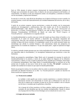 Será en 1994, durante el primer congreso internacional de transdisciplinariedad celebrado en
Portugal, que se formulará, de manera clara, el objetivo de esta nueva perspectiva del hombre y el
conocimiento: “El objetivo es dar una orientación común a las disciplinas y centrarlas en relación
con las necesidades y aspiraciones humanas”.

Se trata de ir a través de y más allá de las disciplinas con el objetivo de buscar un nuevo sentido a la
aventura humana, a través del redescubrimiento de la unidad fundamental del universo, de la vida y
del hombre.

A partir de ese primer congreso, nuevas asociaciones y centros de estudio, con la consecuente
aparición de investigaciones y publicaciones, han sido creados con el fin de desarrollar la
transdisciplinariedad. Cabe destacar la aparición, entre otros, del Centre Internacional de
Recherches et d’Etudes Transdisciplinaires (CIRET), con sede en París, Francia y el Centro de
Educaçao Transdisciplinar (CETRNAS) en Brasil, así como del “World Congress of
Transdisciplinarity”, actualmente en su segunda edición.

La transdisciplinariedad se concibe como una visión del mundo que busca ubicar al hombre y a la
humanidad en el centro de nuestra reflexión y desarrollar una concepción integradora del
conocimiento. Para ello, esta corriente de pensamiento ha desarrollado tres pilares: los niveles de
realidad, la lógica del tercero incluido y la complejidad, a partir de los cuales pretende fundar una
metodología que aborde la cuestión humana y del conocimiento desde una perspectiva de
interconexión en el sentido de complexus o “lo que está tejido junto”, según la expresión de Edgar
Morin.

Lo anterior, teniendo siempre presente que una visión totalizadora de lo humano y del conocimiento
son imposibles dada la incertidumbre y la incompletud fundamental que caracteriza a estos dos
fenómenos.

Desde una perspectiva metodológica, Edgar Morin será el encargado de encarnar la noción de
transdisciplinariedad en la práctica, a través de un arduo trabajo de religazón de los diferentes
conocimientos y saberes, la cual va desde la dimensión física, pasando por la biológica, hasta llegar
a la dimensión antropológica. Para Edgar Morin, la transdisciplinariedad se convierte así en una
actitud ante el mundo, en una nueva visión de las cosas. Su obra, “El método”, constituye el
ejemplo más acabado de la manera en que opera la transdisciplinariedad.

Desde una perspectiva teórica, los tres pilares sobre los cuales se asienta la transdisciplinariedad
enunciados por Basarab Nicolescu en su obra “La Transdisciplinarité”, pueden ser descritos de
forma sucinta de la siguiente manera:

        1.1. Niveles de la realidad

            La realidad, o todo aquello que resiste a nuestra experiencia o a nuestros intentos de
            descripción racional, está estructurada en niveles que se diferencian los unos de los
            otros por la ruptura que se produce al pasar de un nivel de realidad a otro en relación
            con las leyes y conceptos que los gobiernan y describen.

            Así, el pasaje de la física mecánica a la física cuántica, implica una ruptura de leyes y
            conceptos de esta disciplina que aún nos resultan incomprensibles. Sucede lo mismo
            con el pasaje del nivel físico al nivel biológico en la evolución de los seres vivos.

        1.2.Lógica del tercero incluido


                                                 123
 