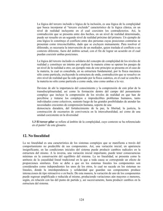 La lógica del tercero incluido o lógica de la inclusión, es una lógica de la complejidad
            que busca incorporar al “tercero excluido” característico de la lógica clásica, en un
            nivel de realidad incluyente en el cual coexisten los contradictorios. Así, la
            contradicción que se presenta entre dos hechos, en un nivel de realidad determinado,
            puede ser resuelto en un segundo nivel de realidad próximo del primero. Un ejemplo de
            esta lógica lo constituye el conflicto entre dos personas cuyas posiciones contrarias se
            presentan como irreconciliables, dado que se excluyen mutuamente. Para resolver el
            diferendo, es necesaria la intervención de un mediador, quien traslada el conflicto a un
            contexto diferente, fuera del ámbito actual, con el fin de lograr un acuerdo en el cual
            puedan coexistir ambas posiciones.

            La lógica del tercero incluido es solidaria del concepto de complejidad de los niveles de
            realidad y constituye un intento por explicar la manera cómo se operan los pasajes de
            un nivel de la realidad a otro; un ejemplo más de este principio se presenta en el caso de
            la materia, la cual es concebida, en su estructura fundamental, por la física mecánica
            sólo como partícula, excluyendo la estructura de onda, contradicción que se resuelve en
            otro nivel de realidad que ha sido generado por la física cuántica, en el cual se concibe a
            la materia no sólo como partícula o como onda, sino como ambas a la vez.

            Deviene de ahí la importancia del conocimiento y la comprensión de este pilar de la
            transdisciplinariedad, así como la formación dentro del campo del pensamiento
            complejo que incluye la comprensión de los niveles de realidad en que han de
            percibirse y tratarse los complejos e impredecibles problemas humanos, tanto
            individuales como colectivos, sustento luego de las grandes posibilidades de atender las
            necesidades crecientes de comprensión humana, soporte de una
            democracia duradera, del fortalecimiento de la paz, la libertad, la justicia, la
            construcción de escenarios de convivencia en la interculturalidad, así como de una
            unidad coexistente en la diversidad

        1.3 El tercer pilar se refiere al ámbito de la complejidad, cuyo contexto se ha referenciado
        en el punto7 de este glosario.


12. No linealidad
La no linealidad es una característica de los sistemas complejos que se manifiesta a través del
comportamiento no predecible de sus componentes. Así, una variación inicial, en apariencia
insignificante, en las condiciones iniciales del sistema puede producir cambios radicales en la
estructura del mismo. A la inversa, una variación inicial importante, puede tener consecuencias
mínimas en la conservación del equilibrio del sistema. La no linealidad, se presenta como la
antítesis de la causalidad lineal tradicional en la que a toda causa se corresponde un efecto de
proporciones similares. Esto se debe a que en los sistemas lineales los componentes son
considerados como independientes los unos de los otros, lo cual no sucede en los sistemas no
lineales, donde la interdependencia y solidaridad que guardan sus componentes produce
interacciones de tipo retroactivo o en bucle. De esta manera, la variación de uno de los componentes
puede regresar amplificada o reducida al mismo, produciendo variaciones aún mayores o menores,
según, en relación con las del punto de partida y, así sucesivamente, hasta producir cambios en la
estructura del sistema.




                                                 124
 