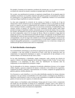 Por ejemplo, el aumento en los impuestos a productos de consumo que, a su vez, genera un aumento
en el precio de venta de los mismos, constituye un ejemplo típico de sistema lineal.

Por su parte, una manifestación de protesta, en apariencia insignificante, de un pequeño grupo de
ciudadanos inconforme con la política impositiva del gobierno, puede ser retomada por los medios
de comunicación y las organizaciones sociales afines y, amplificada, terminar en un movimiento
social que obligue al gobierno en cuestión a renunciar.

La clave para comprender la evolución de los sistemas no lineales se localiza en el tipo de
interacciones o bucles retroactivos que sus componentes establecen entre sí y que pueden ser de tipo
positivo o negativo, así como el comportamiento del conjunto en un determinado lapso de tiempo.
En los sistemas no lineales o complejos, como es el caso de los ecosistemas, el medioambiente y los
sistemas sociales en general, las variaciones de las condiciones iniciales pueden tardar largos
períodos de tiempo en manifestar cambios estructurales en la evolución del sistema. Este es el caso,
por ejemplo, del desperdicio de agua por parte de la población en una ciudad, donde en interacción
con otros componentes como lo es la escasez de lluvias, falta de un proyecto a largo plazo de
gestión del recurso y una administración politizada del mismo, han generado un desequilibrio en la
estabilidad del sistema de aprovisionamiento de agua potable a la población con las consecuencias
correspondientes. Uno de los rasgos más evidentes en el sistema aquí ejemplificado, consiste en que
la totalidad de los bucles retroactivos son de tipo positivo, lo cual tiende a conducir al sistema a un
estado de desequilibro permanente y a su posterior desintegración si no se interviene a tiempo en la
modificación del tipo de interacciones entre los componentes.


13. Red distribuida o heterárquica
Una red distribuida o heterárquica es una forma de organización que poseen los sistemas no lineales
o complejos y que hace posible la retroacción en bucle, como tipo de interacción entre sus
componentes. La organización heterárquica se opone a la organización de tipo jerárquico en los
sistemas lineales, con interacción de tipo causa y efecto.

En las redes heterárquicas o distribuidas, ningún componente -nodo- presenta una relación de
superior o inferior a los demás integrantes de las mismas. Ninguno de ellos “le dice” al resto cómo
comportarse o no comportarse. Es decir, existe una “distribución” de funciones entre los
componentes, no una asignación de jerarquías o rangos.

Son las plasmadas en los átomos, compuestos de partículas subatómicas diversas; en los cuerpos
sólidos, líquidos y gaseosos compuestos de átomos y moléculas; en las células de los organismos,
compuestas de átomos, moléculas y macromoléculas; en el cosmos, compuesto de agrupaciones de
galaxias, galaxias, estrellas, planetas, etc.

Con frecuencia se suele identificar o ver en las redes distribuidas naturales las mismas relaciones
jerárquicas a las que estamos acostumbrados en las redes sociales y tecnológicas que diseñamos y
fabricamos colectivamente lo cual es un error ya que confundimos en aquéllas las relaciones de lo
global y lo local con las de lo superior y lo inferior de éstas.

Ambos tópicos -no linealidad y redes distribuidas- forman parte de la nueva visión y comprensión
del mundo que está aportando el enfoque de la complejidad e integran -junto a otros aportes- la
transición desde una manera tradicional de tratamiento de la objetividad del saber, entre otras, la
objetividad científica, hacia otra manera de comprenderla.



                                                 125
 