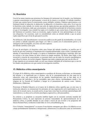 14. Heurística
Una de las tantas maneras que poseemos los humanos de interactuar con el mundo y sus fenómenos
y generar conocimiento es, precisamente, a través de la ciencia y su método. El método científico,
en tanto que camino hacia el conocimiento, posee múltiples variantes. Podemos aproximarnos a un
fenómeno desde la inducción, la deducción, la abducción o la heurística, entre otros. En el caso de
la heurística como método, no existen una serie de reglas precisas que permitan guiarnos a fin de
aproximar un fenómeno, dado que, precisamente, la característica principal de la heurística consiste
en que el investigador vaya creando las reglas en la medida en que avanza hacia el descubrimiento
del fenómeno en cuestión o hacia su invención, según el punto de vista epistemológico en el que
nos ubiquemos. En ocasiones, suele no considerársele como un método debido a que no posee
reglas específicas que sirvan de guía para la acción.

Por definición, todo descubrimiento o invención conlleva un alto grado de incertidumbre y no existe
un camino o método específico para llegar a él. Sólo se cuenta con el conocimiento previo y la
inteligencia del investigador, así como con otros aspectos
del método científico como guía.

El acto de privilegiar a la heurística sobre otras formas del método científico, se justifica por el
hecho de que ésta constituye el basamento de la transdisciplinariedad, como visión y estrategia para
abordar el conocimiento del mundo y le aporta el fundamento epistemológico requerido, pero que
no excluye a las otras formas de hacer ciencia en ningún momento. De hecho, para llegar a una
invención o creación de conocimiento, es necesario hacer uso de todos los recursos metodológicos
que ofrece la ciencia, sin excluir ninguno. Digamos que todos cooperan pero que uno de ellos es
el que organiza en un momento dado, en este caso estamos hablando de la heurística que es uno de
los aliados más poderosos con que cuenta la investigación científica.


15. Didáctica crítica emancipatoria
El origen de la didáctica crítica emancipatoria es producto de diversas evoluciones, no únicamente
del término y su significado por sí mismos, sino de la conceptualización de esta rama de la
educación como una consecuencia de las grandes transformaciones que se han dado en el
pensamiento del individuo y de las sociedades; para estos efectos, recomendamos acudir a los
orígenes de La Escuela de Frankfurt y hurgar en el pensamiento de autores como: Adorno,
Horkheimer y Habermas.

Posicionar el Modelo Educativo en el marco de la didáctica crítica significa que, en este caso, la
institución educativa se orientará por los principios de una organización activo-participativa, en el
marco de la escuela nueva, la escuela activa, la que tiene como base la corriente epistemológica del
materialismo y se ubica en la corriente psicológica cognoscitiva y del psicoanálisis.

Su contexto y su propósito se encuentra también ligado con la creciente corriente mundial del
Pensamiento Crítico, la cual representa un proceso trascendente de operacionalización de la
didáctica crítica; es posible abundar en este campo a través de una revisión a las propuestas del
Doctor Richard Paul y la Doctora Linda Elder en www.criticalthinking.org

Con el término “emancipatoria” se rescata el movimiento emergente que ubica a la didáctica en un
campo profundamente humanista e interpersonal y dimensiona a la educación como un instrumento



                                                126
 