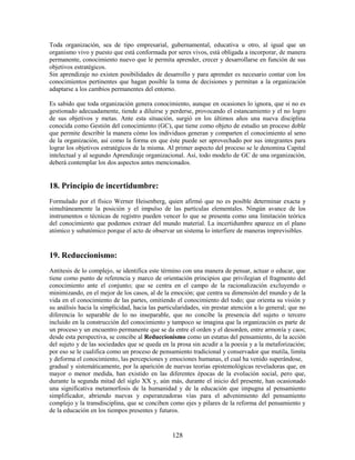 Toda organización, sea de tipo empresarial, gubernamental, educativa u otro, al igual que un
organismo vivo y puesto que está conformada por seres vivos, está obligada a incorporar, de manera
permanente, conocimiento nuevo que le permita aprender, crecer y desarrollarse en función de sus
objetivos estratégicos.
Sin aprendizaje no existen posibilidades de desarrollo y para aprender es necesario contar con los
conocimientos pertinentes que hagan posible la toma de decisiones y permitan a la organización
adaptarse a los cambios permanentes del entorno.

Es sabido que toda organización genera conocimiento, aunque en ocasiones lo ignora, que si no es
gestionado adecuadamente, tiende a diluirse y perderse, provocando el estancamiento y el no logro
de sus objetivos y metas. Ante esta situación, surgió en los últimos años una nueva disciplina
conocida como Gestión del conocimiento (GC), que tiene como objeto de estudio un proceso doble
que permite describir la manera cómo los individuos generan y comparten el conocimiento al seno
de la organización, así como la forma en que éste puede ser aprovechado por sus integrantes para
lograr los objetivos estratégicos de la misma. Al primer aspecto del proceso se le denomina Capital
intelectual y al segundo Aprendizaje organizacional. Así, todo modelo de GC de una organización,
deberá contemplar los dos aspectos antes mencionados.


18. Principio de incertidumbre:
Formulado por el físico Werner Heisenberg, quien afirmó que no es posible determinar exacta y
simultáneamente la posición y el impulso de las partículas elementales. Ningún avance de los
instrumentos o técnicas de registro pueden vencer lo que se presenta como una limitación teórica
del conocimiento que podemos extraer del mundo material. La incertidumbre aparece en el plano
atómico y subatómico porque el acto de observar un sistema lo interfiere de maneras imprevisibles.


19. Reduccionismo:
Antitesis de lo complejo, se identifica este término con una manera de pensar, actuar o educar, que
tiene como punto de referencia y marco de orientación principios que privilegian el fragmento del
conocimiento ante el conjunto; que se centra en el campo de la racionalización excluyendo o
minimizando, en el mejor de los casos, al de la emoción; que centra su dimensión del mundo y de la
vida en el conocimiento de las partes, omitiendo el conocimiento del todo; que orienta su visión y
su análisis hacia la simplicidad, hacia las particularidades, sin prestar atención a lo general; que no
diferencia lo separable de lo no inseparable, que no concibe la presencia del sujeto o tercero
incluido en la construcción del conocimiento y tampoco se imagina que la organización es parte de
un proceso y un encuentro permanente que se da entre el orden y el desorden, entre armonía y caos;
desde esta perspectiva, se concibe al Reduccionismo como un estatus del pensamiento, de la acción
del sujeto y de las sociedades que se queda en la prosa sin acudir a la poesía y a la metaforización;
por eso se le cualifica como un proceso de pensamiento tradicional y conservador que mutila, limita
y deforma el conocimiento, las percepciones y emociones humanas, el cual ha venido superándose,
gradual y sistemáticamente, por la aparición de nuevas teorías epistemológicas reveladoras que, en
mayor o menor medida, han existido en las diferentes épocas de la evolución social, pero que,
durante la segunda mitad del siglo XX y, aún más, durante el inicio del presente, han ocasionado
una significativa metamorfosis de la humanidad y de la educación que impugna al pensamiento
simplificador, abriendo nuevas y esperanzadoras vías para el advenimiento del pensamiento
complejo y la transdisciplina, que se conciben como ejes y pilares de la reforma del pensamiento y
de la educación en los tiempos presentes y futuros.


                                                 128
 