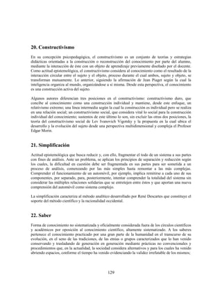 20. Constructivismo
En su concepción psicopedagógica, el constructivismo es un conjunto de teorías y estrategias
didácticas orientadas a la construcción o reconstrucción del conocimiento por parte del alumno,
mediante la interacción de éste con un objeto de aprendizaje previamente diseñado por el docente.
Como actitud epistemológica, el constructivismo considera al conocimiento como el resultado de la
interacción circular entre el sujeto y el objeto, proceso durante el cual ambos, sujeto y objeto, se
transforman mutuamente. Lo anterior, siguiendo la afirmación de Jean Piaget según la cual la
inteligencia organiza al mundo, organizándose a sí misma. Desde esta perspectiva, el conocimiento
es una construcción activa del sujeto.

Algunos autores diferencian tres posiciones en el constructivismo: constructivismo duro, que
concibe al conocimiento como una construcción individual y mantiene, desde este enfoque, un
relativismo extremo; una línea intermedia según la cual la construcción es individual pero se realiza
en una relación social; un constructivismo social, que considera vital lo social para la construcción
individual del conocimiento; sustentos de este último lo son, sin excluir las otras dos posiciones, la
teoría del constructivismo social de Lev Ivanovich Vigotsky y la propuesta en la cual ubica el
desarrollo y la evolución del sujeto desde una perspectiva multidimensional y compleja el Profesor
Edgar Morin.


21. Simplificación
Actitud epistemológica que busca reducir y, con ello, fragmentar el todo de un sistema a sus partes
con fines de análisis. Ante un problema, se aplican los principios de separación y reducción según
los cuales, la dificultad en cuestión debe ser fragmentada en sus partes para ser sometida a un
proceso de análisis, comenzando por las más simples hasta remontar a las más complejas.
Comprender el funcionamiento de un automóvil, por ejemplo, implica remitirse a cada uno de sus
componentes, por separado, para, posteriormente, intentar comprender la totalidad del sistema sin
considerar las múltiples relaciones solidarias que se entretejen entre éstos y que aportan una nueva
comprensión del automóvil como sistema complejo.

La simplificación caracteriza al método analítico desarrollado por René Descartes que constituye el
soporte del método científico y la racionalidad occidental.


22. Saber
Forma de conocimiento no sistematizada y oficialmente considerada fuera de los círculos científicos
y académicos por oposición al conocimiento científico, altamente sistematizado. A los saberes
pertenece el conocimiento practicado por una gran parte de la humanidad en el transcurso de su
evolución, en el seno de las tradiciones, de las etnias o grupos caracterizados que lo han venido
conservando y trasladando de generación en generación mediante prácticas no convencionales y
procedimientos que, en la actualidad, la sociedad considera alternativos y para los cuales ha venido
abriendo espacios, conforme el tiempo ha venido evidenciando la validez irrefutable de los mismos;



                                                129
 