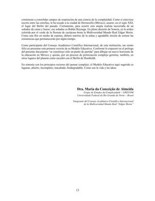 comienzan a consolidar campos de respiración de una ciencia de la complejidad. Como si estuviese
escrito entre las estrellas, le ha tocado a la ciudad de Hermosillo (México), asumir, en el siglo XXI,
el lugar del Berlín del pasado. Ciertamente, para ocurrir esta utopía realista necesitaba de un
soñador de carne y hueso: ese soñador es Rubén Reynaga. En pleno desierto de Sonora, en la aridez
colorida por el verde de la floresta de cactáceas brota la Multiversidad Mundo Real Edgar Morin.
Como una flor en medio de espinas, deberá nutrirse de la ardua y agradable misión de sortear las
resistencias que permanecerán por algún tiempo.

Como participante del Consejo Académico Científico Internacional, de esta institución, me siento
feliz en presentar esta primera versión de su Modelo Educativo. Conforme lo expuesto en el prólogo
del presente documento “se constituye sólo un punto de partida” para dibujar un nuevo horizonte de
la educación en México y quizás, por un proceso de polinización complejo germine, también, en
otros lugares del planeta como sucedió con el Berlín de Humboldt.

En sintonía con los principios rectores del pensar complejo, el Modelo Educativo aquí sugerido es
lagunar, abierto, incompleto, inacabado, biodegradable. Como son la vida y las ideas.




                                                  Dra. Maria da Conceição de Almeida
                                                       Grupo de Estudos da Complexidade – GRECOM
                                                  Universidade Federal do Rio Grande do Norte – Brasil

                                              Integrante del Consejo Académico-Científico Internacional
                                                        de la Multiversidad Mundo Real “Edgar Morin”




                                                 13
 