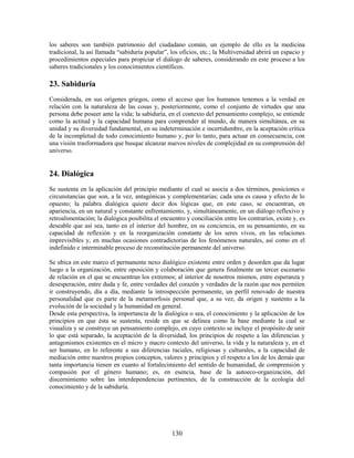 los saberes son también patrimonio del ciudadano común, un ejemplo de ello es la medicina
tradicional, la así llamada “sabiduría popular”, los oficios, etc.; la Multiversidad abrirá un espacio y
procedimientos especiales para propiciar el diálogo de saberes, considerando en este proceso a los
saberes tradicionales y los conocimientos científicos.

23. Sabiduría
Considerada, en sus orígenes griegos, como el acceso que los humanos tenemos a la verdad en
relación con la naturaleza de las cosas y, posteriormente, como el conjunto de virtudes que una
persona debe poseer ante la vida; la sabiduría, en el contexto del pensamiento complejo, se entiende
como la actitud y la capacidad humana para comprender al mundo, de manera simultánea, en su
unidad y su diversidad fundamental, en su indeterminación e incertidumbre, en la aceptación crítica
de la incompletud de todo conocimiento humano y, por lo tanto, para actuar en consecuencia, con
una visión trasformadora que busque alcanzar nuevos niveles de complejidad en su comprensión del
universo.


24. Dialógica
Se sustenta en la aplicación del principio mediante el cual se asocia a dos términos, posiciones o
circunstancias que son, a la vez, antagónicas y complementarias; cada una es causa y efecto de lo
opuesto; la palabra dialógica quiere decir dos lógicas que, en este caso, se encuentran, en
apariencia, en un natural y constante enfrentamiento, y, simultáneamente, en un diálogo reflexivo y
retroalimentación; la dialógica posibilita el encuentro y conciliación entre los contrarios, existe y, es
deseable que así sea, tanto en el interior del hombre, en su conciencia, en su pensamiento, en su
capacidad de reflexión y en la reorganización constante de los seres vivos, en las relaciones
imprevisibles y, en muchas ocasiones contradictorias de los fenómenos naturales, así como en el
indefinido e interminable proceso de reconstitución permanente del universo.

Se ubica en este marco el permanente nexo dialógico existente entre orden y desorden que da lugar
luego a la organización, entre oposición y colaboración que genera finalmente un tercer escenario
de relación en el que se encuentran los extremos; al interior de nosotros mismos, entre esperanza y
desesperación, entre duda y fe, entre verdades del corazón y verdades de la razón que nos permiten
ir construyendo, día a día, mediante la introspección permanente, un perfil renovado de nuestra
personalidad que es parte de la metamorfosis personal que, a su vez, da origen y sustento a la
evolución de la sociedad y la humanidad en general.
Desde esta perspectiva, la importancia de la dialógica o sea, el conocimiento y la aplicación de los
principios en que ésta se sustenta, reside en que se delinea como la base mediante la cual se
visualiza y se construye un pensamiento complejo, en cuyo contexto se incluye el propósito de unir
lo que está separado, la aceptación de la diversidad, los principios de respeto a las diferencias y
antagonismos existentes en el micro y macro contexto del universo, la vida y la naturaleza y, en el
ser humano, en lo referente a sus diferencias raciales, religiosas y culturales, a la capacidad de
mediación entre nuestros propios conceptos, valores y principios y el respeto a los de los demás que
tanta importancia tienen en cuanto al fortalecimiento del sentido de humanidad, de comprensión y
compasión por el género humano; es, en esencia, base de la autoeco-organización, del
discernimiento sobre las interdependencias pertinentes, de la construcción de la ecología del
conocimiento y de la sabiduría.




                                                  130
 