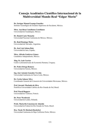 Consejo Académico Científico Internacional de la
        Multiversidad Mundo Real “Edgar Morin”

Dr. Enrique Manuel Luengo González
Instituto Tecnológico de Estudios Superiores de Occidente, México.

Mtra. Ana Rosa Castellanos Castellanos
Universidad de Guadalajara, México.

Dr. Daniel Cazés Menache
Universidad Nacional Autónoma de México, México.

Dr. Raúl Domingo Motta
Universidad del Salvador, Argentina.

Dr. José Luis Solana Ruiz
Universidad de Jaen, España..

Mtro. Alfredo Gutiérrez Gómez
Catedrático Independiente, México.

Mag. Ps. Luis Carrizo
Centro Latinoamericano de Economía Humana, Uruguay.

Dr. Pedro Ortega Romero
Universidad de Sonora, México.

Ing. José Antonio González Treviño
Universidad Autónoma de Nuevo León, México.

Dr. Carlos Salazar Silva
Coordinador General del Consorcio de Universidades Mexicanas, México.

Prof. Juremir Machado da Silva
Pontificia Universidade Católica do Rio Grande do Sul, Brasil.

Prof. Pascal Roggero
Universidad de Toulouse, Francia.

Dr. Peter Westbroek
Universidad de Leiden, Holanda.

Profa. María Da Conceicao de Almeida
Universidad de Federal do Río Grande do Norte, Brasil.

Dra. Nicole M. Diesbach Rochefort
Universidad Autónoma de Baja California Norte, México.




                                               131
 