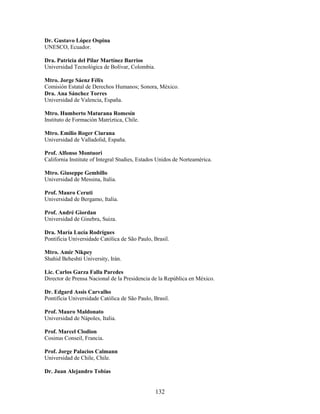 Dr. Gustavo López Ospina
UNESCO, Ecuador.

Dra. Patricia del Pilar Martínez Barrios
Universidad Tecnológica de Bolívar, Colombia.

Mtro. Jorge Sáenz Félix
Comisión Estatal de Derechos Humanos; Sonora, México.
Dra. Ana Sánchez Torres
Universidad de Valencia, España.

Mtro. Humberto Maturana Romesín
Instituto de Formación Matríztica, Chile.

Mtro. Emilio Roger Ciurana
Universidad de Valladolid, España.

Prof. Alfonso Montuori
California Institute of Integral Studies, Estados Unidos de Norteamérica.

Mtro. Giuseppe Gembillo
Universidad de Messina, Italia.

Prof. Mauro Ceruti
Universidad de Bergamo, Italia.

Prof. André Giordan
Universidad de Ginebra, Suiza.

Dra. María Lucía Rodrígues
Pontificia Universidade Católica de São Paulo, Brasil.

Mtro. Amir Nikpey
Shahid Beheshti University, Irán.

Lic. Carlos Garza Falla Paredes
Director de Prensa Nacional de la Presidencia de la República en México.

Dr. Edgard Assis Carvalho
Pontifícia Universidade Católica de São Paulo, Brasil.

Prof. Mauro Maldonato
Universidad de Nápoles, Italia.

Prof. Marcel Clodion
Cosinus Conseil, Francia.

Prof. Jorge Palacios Calmann
Universidad de Chile, Chile.

Dr. Juan Alejandro Tobías


                                                132
 