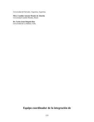 Universidad del Salvador, Argentina, Argentina.

Mtro. Candido Antonio Mendes de Almeida
Universidad Candido Mendes, Brasil.

Dr. Carlos Jesús Delgado Díaz
Universidad de La Habana, Cuba.




              Equipo coordinador de la integración de

                                              133
 