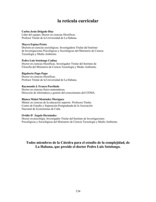 la retícula curricular

Carlos Jesús Delgado Díaz
Líder del equipo, Doctor en ciencias filosóficas.
Profesor Titular de la Universidad de La Habana.

Mayra Espina Prieto
Doctora en ciencias sociológicas. Investigadora Titular del Instituto
de Investigaciones Psicológicas y Sociológicas del Ministerio de Ciencia
Tecnología y Medio Ambiente.

Pedro Luis Sotolongo Codina
Doctor en ciencias filosóficas. Investigador Titular del Instituto de
Filosofía del Ministerio de Ciencia Tecnología y Medio Ambiente.

Rigoberto Pupo Pupo
Doctor en ciencias filosóficas.
Profesor Titular de la Universidad de La Habana.

Raymundo J. Franco Parellada
Doctor en ciencias físico-matemáticas.
Dirección de informática y gestión del conocimiento del CITMA.

Blanca Mabel Menéndez Moráguez
Máster en ciencias de la educación superior. Profesora Titular.
Centro de Estudio y Superación Postgraduada de la Asociación
Nacional de Economistas de Cuba.

Ovidio D` Ángelo Hernández
Doctor en psicológia. Investigador Titular del Instituto de Investigaciones
Psicológicas y Sociológicas del Ministerio de Ciencia Tecnología y Medio Ambiente.




    Todos miembros de la Cátedra para el estudio de la complejidad, de
         La Habana, que preside el doctor Pedro Luis Sotolongo.




                                                 134
 