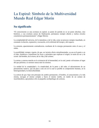 La Espiral: Símbolo de la Multiversidad
Mundo Real Edgar Morin

Su significado
“El conocimiento es una aventura en espiral, su punto de partida no es un punto absoluto, sino
histórico, y esa aventura carece de finalización, permanece siempre abierta y realiza círculos
concéntricos permanentemente”. (Edgar Morin).

La complejidad del universo, de la naturaleza y de la vida, como un proceso siempre inacabado, en
constante evolución, expansión y recreación, en la infinitud del tiempo y del espacio.

La armonía, aparentemente contradictoria, resultante de la sinergia permanente entre el caos y el
orden.

La posibilidad, siempre vigente, de que, un incierto efecto retroalimentador, ya sea en la parte o en
el todo, fortalezca o transforme las leyes y principios que explican el origen, la razón de ser y de
existir: del hombre, de la tierra, de la vida y del cosmos.

La eterna y azarosa marcha en la existencia de la humanidad, en la cual, jamás volveremos al lugar
del que partimos, ni seremos nunca más los mismos.

La unidad de la complejidad y la simplicidad, de la parte y del todo; el advenimiento de un
pensamiento rotativo, que da paso a una era en la cual es posible la comprensión humana, en la
heterogeneidad y la interculturalidad.

La certeza de que: bajo este principio de cambio permanente, el hombre, el conocimiento y la vida
misma, navegan al mismo compás y hacia el mismo rumbo, en medio de un océano de
incertidumbres, apoyándose sólo en pequeños archipiélagos de certezas.




                                                 16
 