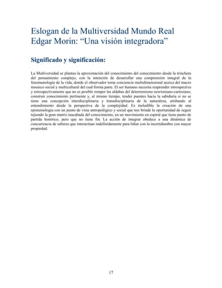 Eslogan de la Multiversidad Mundo Real
Edgar Morin: “Una visión integradora”

Significado y significación:
La Multiversidad se plantea la aproximación del conocimiento del conocimiento desde la trinchera
del pensamiento complejo, con la intención de desarrollar una comprensión integral de la
fenomenología de la vida, donde el observador toma conciencia multidimensional acerca del macro
mosaico social y multicultural del cual forma parte. El ser humano necesita reaprender introspectiva
y retrospectivamente que no es posible romper las aldabas del determinismo newtoniano-cartesiano,
construir conocimiento pertinente y, al mismo tiempo, tender puentes hacia la sabiduría si no se
tiene una concepción interdisciplinaria y transdisciplinaria de la naturaleza, atisbando al
entendimiento desde la perspectiva de la complejidad. Es ineludible la creación de una
epistemología con un punto de vista antropológico y social que nos brinde la oportunidad de seguir
tejiendo la gran matriz inacabada del conocimiento, en un movimiento en espiral que tiene punto de
partida histórico, pero que no tiene fin. La acción de integrar obedece a una dinámica de
concurrencia de saberes que interactúan indefinidamente para lidiar con la incertidumbre con mayor
propiedad.




                                                17
 