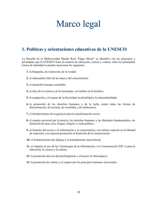 Marco legal

1. Políticas y orientaciones educativas de la UNESCO
La filosofía de la Multiversidad Mundo Real “Edgar Morin” se identifica con los principios y
prioridades que la UNESCO tiene en materia de educación, ciencia y cultura; entre los principales
íconos de identidad se pueden mencionar los siguientes:

   1. la búsqueda, sin restricción, de la verdad;

   2. el intercambio libre de las ideas y del conocimiento;

   3. el desarrollo humano sostenible;

   4. la ética de la ciencia y de la tecnología, con énfasis en la bioética;

   5. la aceptación y el respeto de la diversidad, la pluralidad y la interculturalidad;

   6. la promoción de los derechos humanos y de la lucha contra todas las formas de
      discriminación, de racismo, de xenofobia y de intolerancia;

   7. el fortalecimiento de la gerencia para la transformación social;

   8. el respeto universal por la justicia, los derechos humanos y las libertades fundamentales, sin
      distinción de raza, sexo, lengua, religión o credo político;

   9. el fomento del acceso a la información y al conocimiento, con énfasis especial en la libertad
      de expresión, con especial promoción al desarrollo de la comunicación;

   10. el fortalecimiento del diálogo y el entendimiento intercultural;

   11. el impulso al uso de las Tecnologías de la Información y la Comunicación (TIC’s) para la
     educación, la ciencia y la cultura;

   12. la promoción del uso del plurilingüismo y el acceso al ciberespacio;

   13. la promoción de valores y el respeto por los principios humanos universales.




                                                    18
 
