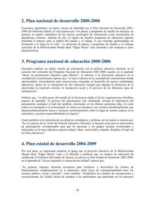 2. Plan nacional de desarrollo 2000-2006
Encuentra, igualmente, un fuerte vínculo de identidad con el Plan Nacional de Desarrollo 2001-
2006 del Gobierno federal, el cual expresa que “los planes y programas de estudio no incluyen, en
general, el empleo sistemático de las nuevas tecnologías de información como herramienta de
aprendizaje continuo. Además de ello, la rigidez de muchos programas de educación superior
dificultan el tránsito entre el ámbito del estudio y el trabajo, lo que restringe oportunidades de
formación a lo largo de la vida”. La estructura de planes y programas de estudio y el enfoque
curricular de la Multiversidad Mundo Real “Edgar Morin” está orientado a dar respuesta a estos
planteamientos.



3. Programa nacional de educación 2000-2006
Encuentra también un sólido vínculo de articulación con la política educativa nacional, en el
contexto del contenido del Programa Nacional de Educación 2001-2006 cuando, en el apartado
“Hacia un pensamiento educativo para México”, al referirse a la innovación educativa en la
sociedad del conocimiento expresa que, “el nuevo entorno de la sociedad del conocimiento brinda
oportunidades extraordinarias para innovaciones orientadas al desarrollo de nuevas modalidades
educativas, dentro de la concepción de una educación integral que abarque la formación de la
afectividad, la expresión artística, la interacción social y el ejercicio de los diferentes tipos de
inteligencias”.

Enfatiza que, ”se debe pasar del mundo de la burocracia rígida al de las organizaciones flexibles,
capaces de aprender. El proceso del pensamiento está cambiando: resurge la importancia del
pensamiento analógico al lado del analítico, dominante en los últimos quinientos años; la razón
crítica se contrapone a la instrumental; la ciencia se enriquece con visiones interdisciplinarias que
abarcan planteamientos éticos e incluyen cuestionamientos sobre el lugar de nuestra especie en la
naturaleza y nuestras responsabilidades al respecto”.

Como también en la expresión de sus objetivos estratégicos y políticas, en los cuales se expone que,
“En el contexto de la visión del Sistema Educativo Nacional, se buscará crear nuevos mecanismos
de participación corresponsable para que las personas y los grupos sociales involucrados e
interesados en la tarea educativa aporten trabajo, ideas, creatividad y empeño, dirigidos al logro de
los fines educativos”.



4. Plan estatal de desarrollo 2004-2009
Por otra parte, es importante enfatizar el apego que el proyecto educativo de la Multiversidad
Mundo Real “Edgar Morin” tiene a la filosofía y políticas que, en materia de educación ha
establecido el Gobierno del Estado de Sonora, el cual en su Plan Estatal de Desarrollo 2003-2009,
en el apartado de “Acceso equitativo a educación de calidad” expresa que:

“Se propone impulsar fórmulas novedosas para fortalecer y diversificar las fuentes de
financiamiento complementario en la educación, sobre bases de corresponsabilidad entre los
sectores público, social y privado”; como también: “Simplificar los trámites de incorporación y
reconocimiento de validez oficial de estudios a los particulares que participen en los procesos



                                                 19
 