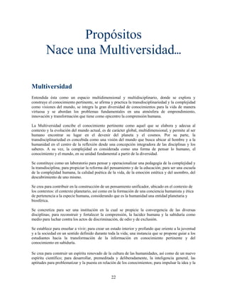 Propósitos
        Nace una Multiversidad...

Multiversidad
Entendida ésta como un espacio multidimensional y multidisciplinario, donde se explora y
construye el conocimiento pertinente, se afirma y practica la transdisciplinariedad y la complejidad
como visiones del mundo, se integra la gran diversidad de conocimientos para la vida de manera
virtuosa y se abordan los problemas fundamentales en una atmósfera de emprendimiento,
innovación y transformación que tiene como epicentro la comprensión humana.

La Multiversidad concibe el conocimiento pertinente como aquel que se elabora y adecua al
contexto y la evolución del mundo actual, es de carácter global, multidimensional, y permite al ser
humano encontrar su lugar en el devenir del planeta y el cosmos. Por su parte, la
transdisciplinariedad es concebida como una visión del mundo que busca ubicar al hombre y a la
humanidad en el centro de la reflexión desde una concepción integradora de las disciplinas y los
saberes. A su vez, la complejidad es considerada como una forma de pensar lo humano, el
conocimiento y el mundo, en su unidad fundamental a partir de la diversidad.

Se constituye como un laboratorio para pensar y operacionalizar una pedagogía de la complejidad y
la transdisciplina; para propiciar la reforma del pensamiento y de la educación; para ser una escuela
de la complejidad humana, la calidad poética de la vida, de la emoción estética y del asombro, del
descubrimiento de uno mismo.

Se crea para contribuir en la construcción de un pensamiento unificador, ubicado en el contexto de
los contextos: el contexto planetario, así como en la formación de una conciencia humanista y ética
de pertenencia a la especie humana, considerando que es la humanidad una entidad planetaria y
biosférica.

Se concretiza para ser una institución en la cual se propicie la convergencia de las diversas
disciplinas; para reconstruir y fortalecer la comprensión, la lucidez humana y la sabiduría como
medio para luchar contra los actos de discriminación, de odio y de exclusión.

Se establece para enseñar a vivir; para crear un estado interior y profundo que oriente a la juventud
y a la sociedad en un sentido definido durante toda la vida; una instancia que se propone guiar a los
estudiantes hacia la transformación de la información en conocimiento pertinente y del
conocimiento en sabiduría.

Se crea para construir un espíritu renovado de la cultura de las humanidades, así como de un nuevo
espíritu científico; para desarrollar, premeditada y deliberadamente, la inteligencia general, las
aptitudes para problematizar y la puesta en relación de los conocimientos; para impulsar la idea y la


                                                 22
 