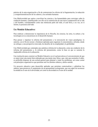 práctica de la auto-organización a fin de contrarrestar los efectos de la fragmentación, la reducción
y compartimentalización de los saberes y las actitudes humanas.

Una Multiversidad que aspira a movilizar las ciencias y las humanidades para converger sobre la
condición humana, contribuyendo con ello en la construcción de una nueva comprensión de la vida
y del hombre, considerándolo como una minúscula parte del todo, el cual lleva, a su vez, en sí
mismo, la presencia del todo.

Un Modelo Educativo:
Para reubicar y dimensionar la importancia de la filosofía, las ciencias, las artes, la cultura y las
tecnologías en su concurrencia en el desarrollo humano.

Para pensar e impulsar la reforma del pensamiento y la reinvención de viejos paradigmas; lo
anterior, con el fin de recrear y fortalecer aptitudes para organizar el conocimiento y afrontar, desde
un enfoque y una perspectiva renovada, los desafíos de la complejidad y la globalidad.

Una Multiversidad que contempla una auténtica reforma de la educación, como eje conductor de la
reforma del pensamiento y, la reforma del pensamiento, como la base en que se sustenta la
inaplazable reforma de la educación.

Una institución para construir un Modelo Educativo en el cual prevalezca el convencimiento de que
es mejor tener una mente bien ordenada que una mente muy llena y que, más que acumular el saber,
es preferible disponer de una actitud general para plantear y tratar los problemas, así como contar
con principios organizativos que permitan unir los distintos saberes y darles sentido.

Un proyecto educativo para desarrollar aptitudes que permitan contextualizar y globalizar los
saberes; para promover el surgimiento de un pensamiento ecologizante, que sea capaz de reconocer
la unidad en el seno de la diversidad, así como la diversidad en el seno de la unidad.




                                                  23
 