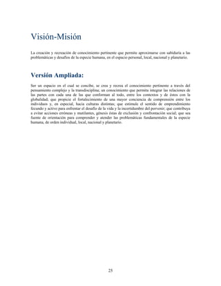 Visión-Misión
La creación y recreación de conocimiento pertinente que permite aproximarse con sabiduría a las
problemáticas y desafíos de la especie humana, en el espacio personal, local, nacional y planetario.



Versión Ampliada:
Ser un espacio en el cual se concibe, se crea y recrea el conocimiento pertinente a través del
pensamiento complejo y la transdisciplina; un conocimiento que permita integrar las relaciones de
las partes con cada una de las que conforman al todo, entre los contextos y de éstos con la
globalidad; que propicie el fortalecimiento de una mayor conciencia de comprensión entre los
individuos y, en especial, hacia culturas distintas; que estimule el sentido de emprendimiento
fecundo y activo para enfrentar el desafío de la vida y la incertidumbre del porvenir; que contribuya
a evitar acciones erróneas y mutilantes, génesis éstas de exclusión y confrontación social; que sea
fuente de orientación para comprender y atender las problemáticas fundamentales de la especie
humana, de orden individual, local, nacional y planetario.




                                                 25
 