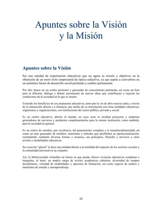 Apuntes sobre la Visión
                y la Misión


Apuntes sobre la Visión
Ser una entidad de experiencias educativas que no agota su misión y objetivos en la
obtención de un mero éxito empresarial de óptica reductiva, ya que aspira a convertirse en
un auténtico factor de desarrollo social profundo y cambio permanente.

Por ello, busca ser un centro promotor y generador de conocimiento pertinente, así como un foro
para la difusión, diálogo y debate permanente de nuevas ideas que contribuyan a mejorar las
condiciones de la sociedad en la que se inserta.

Extiende los beneficios de sus propuestas educativas, tanto por la vía de abrir nuevas sedes, a través
de la interacción abierta y a distancia, por medio de su articulación con otras entidades educativas,
organismos y organizaciones, con instituciones del sector público, privado y social.

Es un centro educativo, abierto al mundo, en cuyo seno se incuban proyectos y empresas
generadoras de servicios y productos complementarios para la misma institución, como también,
para la sociedad en general.

Es un centro de estudios, por excelencia, del pensamiento complejo y la transdisciplinariedad, así
como un ente generador de modelos, materiales y métodos que posibiliten su operacionalización;
extendiendo, mediante diversas formas y recursos, sus principios, filosofía y servicios a otros
niveles y modalidades educativas.

Su vocación “glocal” la hace una entidad abierta a la totalidad del espectro de los sectores sociales y
la comunidad universal en su conjunto.

Así, la Multiversidad vislumbra un futuro en que pueda ofrecer vivencias educativas completas e
integrales, al tener: un amplio rango de niveles académicos cubiertos, diversidad de campos
disciplinares, variedad de modalidades y opciones de formación, así como riqueza de medios y
materiales de estudio y autoaprendizaje.




                                                  26
 