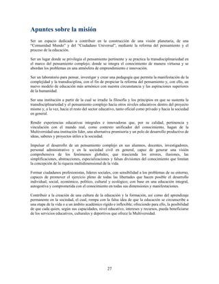 Apuntes sobre la misión
Ser un espacio dedicado a contribuir en la construcción de una visión planetaria, de una
“Comunidad Mundo” y del “Ciudadano Universal”, mediante la reforma del pensamiento y el
proceso de la educación.

Ser un lugar donde se privilegia el pensamiento pertinente y se practica la transdisciplinariedad en
el marco del pensamiento complejo; donde se integra el conocimiento de manera virtuosa y se
abordan los problemas en una atmósfera de emprendimiento e innovación.

Ser un laboratorio para pensar, investigar y crear una pedagogía que permita la manifestación de la
complejidad y la transdisciplina, con el fin de propiciar la reforma del pensamiento y, con ello, un
nuevo modelo de educación más armónico con nuestra circunstancia y las aspiraciones superiores
de la humanidad.

Ser una institución a partir de la cual se irradie la filosofía y los principios en que se sustenta la
transdisciplinariedad y el pensamiento complejo hacia otros niveles educativos dentro del proyecto
mismo y, a la vez, hacia el resto del sector educativo, tanto oficial como privado y hacia la sociedad
en general.

Rendir experiencias educativas integrales e innovadoras que, por su calidad, pertinencia y
vinculación con el mundo real, como contexto unificador del conocimiento, hagan de la
Multiversidad una institución líder, una alternativa promisoria y un polo de desarrollo productivo de
ideas, saberes y proyectos útiles a la sociedad.

Impulsar el desarrollo de un pensamiento complejo en sus alumnos, docentes, investigadores,
personal administrativo y en la sociedad civil en general, capaz de generar una visión
comprehensiva de los fenómenos globales; que trascienda los errores, ilusiones, las
simplificaciones, abstracciones, especializaciones y falsas divisiones del conocimiento que limitan
la concepción de la riqueza multidimensional de la vida.

Formar ciudadanos profesionistas, líderes sociales, con sensibilidad a los problemas de su entorno,
capaces de promover el ejercicio pleno de todas las libertades que hacen posible el desarrollo
individual, social, económico, político, cultural y ecológico; con base en una educación integral,
autogestiva y comprometida con el conocimiento en todas sus dimensiones y manifestaciones.

Contribuir a la creación de una cultura de la educación y la formación, así como del aprendizaje
permanente en la sociedad, el cual, rompa con la falsa idea de que la educación se circunscribe a
una etapa de la vida o a un ámbito académico rígido e inflexible; ofreciendo para ello, la posibilidad
de que cada quien, según sus capacidades, nivel educativo, intereses y recursos, pueda beneficiarse
de los servicios educativos, culturales y deportivos que ofrece la Multiversidad.




                                                 27
 