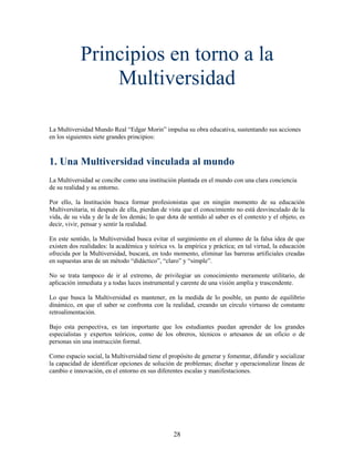 Principios en torno a la
                Multiversidad

La Multiversidad Mundo Real “Edgar Morin” impulsa su obra educativa, sustentando sus acciones
en los siguientes siete grandes principios:



1. Una Multiversidad vinculada al mundo
La Multiversidad se concibe como una institución plantada en el mundo con una clara conciencia
de su realidad y su entorno.

Por ello, la Institución busca formar profesionistas que en ningún momento de su educación
Multiversitaria, ni después de ella, pierdan de vista que el conocimiento no está desvinculado de la
vida, de su vida y de la de los demás; lo que dota de sentido al saber es el contexto y el objeto, es
decir, vivir, pensar y sentir la realidad.

En este sentido, la Multiversidad busca evitar el surgimiento en el alumno de la falsa idea de que
existen dos realidades: la académica y teórica vs. la empírica y práctica; en tal virtud, la educación
ofrecida por la Multiversidad, buscará, en todo momento, eliminar las barreras artificiales creadas
en supuestas aras de un método “didáctico”, “claro” y “simple”.

No se trata tampoco de ir al extremo, de privilegiar un conocimiento meramente utilitario, de
aplicación inmediata y a todas luces instrumental y carente de una visión amplia y trascendente.

Lo que busca la Multiversidad es mantener, en la medida de lo posible, un punto de equilibrio
dinámico, en que el saber se confronta con la realidad, creando un círculo virtuoso de constante
retroalimentación.

Bajo esta perspectiva, es tan importante que los estudiantes puedan aprender de los grandes
especialistas y expertos teóricos, como de los obreros, técnicos o artesanos de un oficio o de
personas sin una instrucción formal.

Como espacio social, la Multiversidad tiene el propósito de generar y fomentar, difundir y socializar
la capacidad de identificar opciones de solución de problemas; diseñar y operacionalizar líneas de
cambio e innovación, en el entorno en sus diferentes escalas y manifestaciones.




                                                 28
 