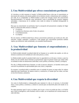 2. Una Multiversidad que ofrece conocimiento pertinente
Al vincularse en todo momento al mundo, la Multiversidad busca evitar que el conocimiento se
desvincule del contexto, del entorno global, de los distintos niveles o dimensiones de la realidad y,
por ende, de su complejidad. La Multiversidad se aparta del concepto muerto del conocimiento
descontextualizado y lo entiende como articulación, como la posibilidad de construir imágenes
articuladas e interconexas de la realidad, como modo de abarcar la totalidad distinguiendo la
diversidad.

Para que un conocimiento sea pertinente, bajo la concepción del pensamiento complejo de Edgar
Morin, la educación debe entonces evidenciar:
     el contexto;
     lo global (las relaciones entre el todo y las partes);
     lo multidimensional;
     lo complejo.

De esta manera, la Multiversidad busca ofrecer conocimiento pertinente que resulte por ello, útil,
relevante, creador, inspirador y productivo. Cabe agregar que conocimiento pertinente también
implica, por definición, saber actualizado y en constante transformación.



3. Una Multiversidad que fomenta el emprendimiento y
la productividad
La Multiversidad entiende la productividad del ser humano en su sentido más amplio, no sólo en
términos económicos de resultados de valor entre precios y costos.

La Multiversidad concibe la productividad como la capacidad de ser útil para sí mismo y para los
demás. En este sentido, busca fomentar un pensamiento capaz de generar sujetos que actúen sobre
su realidad en todas sus dimensiones (individual, social, política, económica, cultural y ecológica).

Por ello, la Multiversidad busca fomentar, en todo el proceso educativo, la facultad creativa para
convertir los problemas en oportunidades para crear, hacer y emprender.

En resumen, la productividad es entendida como el resultado de poner en juego todos los saberes
adquiridos para transformar, de manera creativa y constructiva, el mundo que nos rodea, con base
en una ética humana y planetaria.



4. Una Multiversidad que respeta la diversidad
Así como la biodiversidad es indispensable para mantener la vida en el universo, la diversidad
étnica, social, política, económica y cultural es esencial para un desarrollo pleno del mundo en su
conjunto.

No todos pensamos igual, lo que es evidente, pero lo que a veces no resulta tan claro, es el hecho
que si bien la inteligencia, como facultad, existe en todos, no se manifiesta de la misma manera en
cada individuo.


                                                 29
 