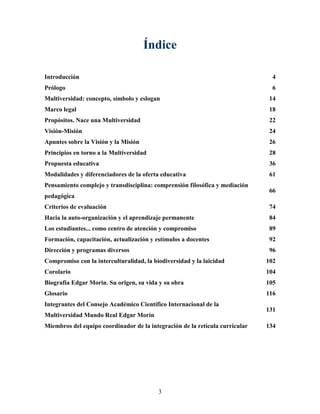 Índice

Introducción                                                                    4
Prólogo                                                                         6
Multiversidad: concepto, símbolo y eslogan                                     14
Marco legal                                                                    18
Propósitos. Nace una Multiversidad                                             22
Visión-Misión                                                                  24
Apuntes sobre la Visión y la Misión                                            26
Principios en torno a la Multiversidad                                         28
Propuesta educativa                                                            36
Modalidades y diferenciadores de la oferta educativa                           61
Pensamiento complejo y transdisciplina: comprensión filosófica y mediación
                                                                               66
pedagógica
Criterios de evaluación                                                        74
Hacia la auto-organización y el aprendizaje permanente                         84
Los estudiantes... como centro de atención y compromiso                        89
Formación, capacitación, actualización y estímulos a docentes                  92
Dirección y programas diversos                                                 96
Compromiso con la interculturalidad, la biodiversidad y la laicidad           102
Corolario                                                                     104
Biografía Edgar Morin. Su origen, su vida y su obra                           105
Glosario                                                                      116
Integrantes del Consejo Académico Científico Internacional de la
                                                                              131
Multiversidad Mundo Real Edgar Morin
Miembros del equipo coordinador de la integración de la retícula curricular   134




                                          3
 