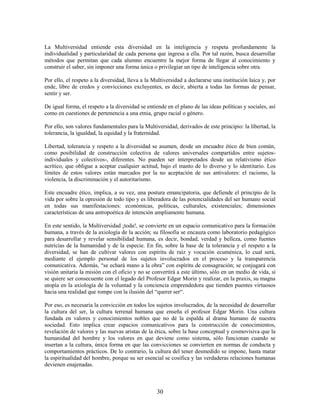 La Multiversidad entiende esta diversidad en la inteligencia y respeta profundamente la
individualidad y particularidad de cada persona que ingresa a ella. Por tal razón, busca desarrollar
métodos que permitan que cada alumno encuentre la mejor forma de llegar al conocimiento y
construir el saber, sin imponer una forma única o privilegiar un tipo de inteligencia sobre otra.

Por ello, el respeto a la diversidad, lleva a la Multiversidad a declararse una institución laica y, por
ende, libre de credos y convicciones excluyentes, es decir, abierta a todas las formas de pensar,
sentir y ser.

De igual forma, el respeto a la diversidad se entiende en el plano de las ideas políticas y sociales, así
como en cuestiones de pertenencia a una etnia, grupo racial o género.

Por ello, son valores fundamentales para la Multiversidad, derivados de este principio: la libertad, la
tolerancia, la igualdad, la equidad y la fraternidad.

Libertad, tolerancia y respeto a la diversidad se asumen, desde un encuadre ético de bien común,
como posibilidad de construcción colectiva de valores universales compartidos entre sujetos-
individuales y colectivos-, diferentes. No pueden ser interpretados desde un relativismo ético
acrítico, que obligue a aceptar cualquier actitud, bajo el manto de lo diverso y lo identitario. Los
límites de estos valores están marcados por la no aceptación de sus antivalores: el racismo, la
violencia, la discriminación y el autoritarismo.

Este encuadre ético, implica, a su vez, una postura emancipatoria, que defiende el principio de la
vida por sobre la opresión de todo tipo y es liberadora de las potencialidades del ser humano social
en todas sus manifestaciones: económicas, políticas, culturales, existenciales; dimensiones
características de una antropoética de intención ampliamente humana.

En este sentido, la Multiversidad ¡toda!, se convierte en un espacio comunicativo para la formación
humana, a través de la axiología de la acción; su filosofía se encauza como laboratorio pedagógico
para desarrollar y revelar sensibilidad humana, es decir, bondad, verdad y belleza, como fuentes
nutricias de la humanidad y de la especie. En fin, sobre la base de la tolerancia y el respeto a la
diversidad, se han de cultivar valores con espíritu de raíz y vocación ecuménica, lo cual será,
mediante el ejemplo personal de los sujetos involucrados en el proceso y la transparencia
comunicativa. Además, “se echará mano a la obra” con espíritu de consagración; se conjugará con
visión unitaria la misión con el oficio y no se convertirá a este último, sólo en un medio de vida, si
se quiere ser consecuente con el legado del Profesor Edgar Morin y realizar, en la praxis, su magna
utopía en la axiología de la voluntad y la conciencia emprendedora que tienden puentes virtuosos
hacia una realidad que rompe con la ilusión del “querer ser“.

Por eso, es necesaria la convicción en todos los sujetos involucrados, de la necesidad de desarrollar
la cultura del ser, la cultura terrenal humana que enseña el profesor Edgar Morin. Una cultura
fundada en valores y conocimientos nobles que no dé la espalda al drama humano de nuestra
sociedad. Esto implica crear espacios comunicativos para la construcción de conocimientos,
revelación de valores y las nuevas aristas de la ética, sobre la base conceptual y cosmovisiva que la
humanidad del hombre y los valores en que deviene como sistema, sólo funcionan cuando se
insertan a la cultura, única forma en que las convicciones se convierten en normas de conducta y
comportamientos prácticos. De lo contrario, la cultura del tener desmedido se impone, hasta matar
la espiritualidad del hombre, porque su ser esencial se cosifica y las verdaderas relaciones humanas
devienen enajenadas.



                                                   30
 