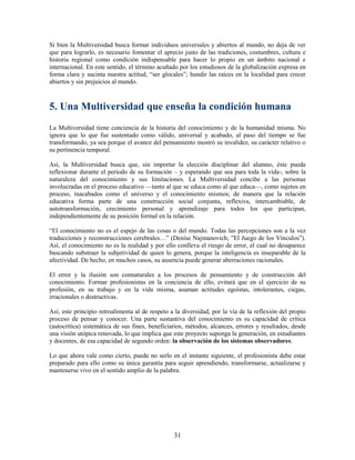 Si bien la Multiversidad busca formar individuos universales y abiertos al mundo, no deja de ver
que para lograrlo, es necesario fomentar el aprecio justo de las tradiciones, costumbres, cultura e
historia regional como condición indispensable para hacer lo propio en un ámbito nacional e
internacional. En este sentido, el término acuñado por los estudiosos de la globalización expresa en
forma clara y sucinta nuestra actitud, “ser glocales”; hundir las raíces en la localidad para crecer
abiertos y sin prejuicios al mundo.



5. Una Multiversidad que enseña la condición humana
La Multiversidad tiene conciencia de la historia del conocimiento y de la humanidad misma. No
ignora que lo que fue sustentado como válido, universal y acabado, al paso del tiempo se fue
transformando, ya sea porque el avance del pensamiento mostró su invalidez, su carácter relativo o
su pertinencia temporal.

Así, la Multiversidad busca que, sin importar la elección disciplinar del alumno, éste pueda
reflexionar durante el período de su formación – y esperando que sea para toda la vida-, sobre la
naturaleza del conocimiento y sus limitaciones. La Multiversidad concibe a las personas
involucradas en el proceso educativo —tanto al que se educa como al que educa—, como sujetos en
proceso, inacabados como el universo y el conocimiento mismos; de manera que la relación
educativa forma parte de una construcción social conjunta, reflexiva, intercambiable, de
autotransformación, crecimiento personal y aprendizaje para todos los que participan,
independientemente de su posición formal en la relación.

“El conocimiento no es el espejo de las cosas o del mundo. Todas las percepciones son a la vez
traducciones y reconstrucciones cerebrales…” (Denise Najmanovich; ”El Juego de los Vínculos”).
Así, el conocimiento no es la realidad y por ello conlleva el riesgo de error, el cual no desaparece
buscando substraer la subjetividad de quien lo genera, porque la inteligencia es inseparable de la
afectividad. De hecho, en muchos casos, su ausencia puede generar aberraciones racionales.

El error y la ilusión son connaturales a los procesos de pensamiento y de construcción del
conocimiento. Formar profesionistas en la conciencia de ello, evitará que en el ejercicio de su
profesión, en su trabajo y en la vida misma, asuman actitudes egoístas, intolerantes, ciegas,
irracionales o destructivas.

Así, este principio retroalimenta al de respeto a la diversidad, por la vía de la reflexión del propio
proceso de pensar y conocer. Una parte sustantiva del conocimiento es su capacidad de crítica
(autocrítica) sistemática de sus fines, beneficiarios, métodos, alcances, errores y resultados, desde
una visión utópica renovada, lo que implica que este proyecto suponga la generación, en estudiantes
y docentes, de esa capacidad de segundo orden: la observación de los sistemas observadores.

Lo que ahora vale como cierto, puede no serlo en el instante siguiente, el profesionista debe estar
preparado para ello como su única garantía para seguir aprendiendo, transformarse, actualizarse y
mantenerse vivo en el sentido amplio de la palabra.




                                                 31
 
