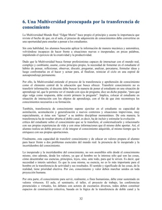 6. Una Multiversidad preocupada por la transferencia de
conocimiento
La Multiversidad Mundo Real “Edgar Morin” hace propio el principio y asume la importancia que
reviste el hecho de que, en el aula, el proceso de adquisición de conocimientos debe convertirse en
una oportunidad para enseñar a pensar a los estudiantes.

Sin esta habilidad, los alumnos buscarán aplicar la información de manera mecánica y automática,
volviéndose incapaces de hacer frente a situaciones nuevas o inesperadas; en pocas palabras,
impidiendo el ejercicio de la creatividad y la productividad.

Dado que la Multiversidad busca formar profesionistas capaces de interactuar con el mundo real,
complejo y cambiante, asume, como principio propio, la necesidad de fomentar en el estudiante el
hábito de pensar, reflexionar, observar, discutir, preguntar, analizar, percatarse, formular ideas y
luego confrontarlas en el hacer y actuar para, al finalizar, reiniciar el ciclo en una espiral de
autoaprendizaje permanente.

Por ello, la Multiversidad entiende el proceso de la transferencia y aprehensión de conocimiento
como el elemento central de la educación que busca ofrecer. Transferir conocimiento no es
transferir información; el docente debe buscar la manera de poner al estudiante en una situación de
aprendizaje tal, que le permita ver el mundo con ojos de pregunta; dice un dicho popular, “para que
algo valga como respuesta, debe existir primero la pregunta”. Implica, colocar al estudiante en
situación de interacción con los objetos de aprendizaje, con el fin de que éste reconstruya los
conocimientos necesarios a su formación.

También, transferencia de conocimiento supone ejercitar en el estudiante su capacidad de
asimilación, acomodación y generalización a nuevos contextos y situaciones imprevistas, muy
especialmente, si éstas son “ajenas” a su ámbito disciplinar momentáneo. De esta manera, la
transferencia ha de resultar abierta al doble canal, es decir, ha de incluir y estimular la evolución
crítica del estudiante sobre el conocimiento que se le transfiere, al contextualizarlo y relacionarlo
con sus propias experiencias de vida y con otras informaciones que él mismo debe aportar. Así, el
alumno realiza un doble proceso: el de integrar el conocimiento adquirido, al mismo tiempo que lo
enriquece con sus propias aportaciones.

Finalmente, esta capacidad de transferir conocimiento y de educar en valores prepara al alumno
para hacer frente a dos problemas esenciales del mundo real: la presencia de lo inesperado y la
incertidumbre del conocimiento.

Lo inesperado y la incertidumbre del conocimiento, no son asumibles sólo desde el conocimiento
mismo, sino además, desde los valores, ya que al hombre no le interesa sólo qué son las cosas,
cómo desentrañar sus esencias, principios, leyes, sino, ante todo, para qué le sirven. Es decir, qué
necesidad o interés satisface. Es que la cosa misma, su esencia, no es lo más importante para el
hombre en la transferencia de actividad y sus resultados. El sentido y significado de las cosas, de la
realidad, tiene prioridad electiva. Por eso, conocimiento y valor deben marchar unidos en toda
proyección humana.

Por otra parte, el conocimiento para servir, realmente, a fines humanistas, debe estar sustentado en
valores virtuosos. El aula, el seminario, el taller, el proyecto de trabajo, las conferencias
presenciales o virtuales, los debates con actores de escenarios diversos, todos deben constituir
espacios de construcción colectiva, basada en la lógica de la transferencia de doble canal y la


                                                 32
 