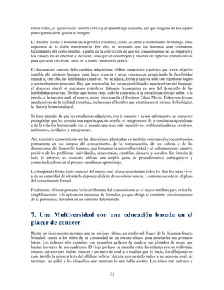 reflexividad, el ejercicio del sentido crítico y el aprendizaje conjunto, del que ninguno de los sujetos
participantes debe quedar al margen.

El docente asume y fomenta en la práctica cotidiana, como su estilo e instrumento de trabajo, estos
supuestos de la doble transferencia. Por ello, es necesario que los docentes sean verdaderos
facilitadores del conocimiento, a partir de la convicción de que los conocimientos no se imparten y
los valores no se enseñan e inculcan, sino que se construyen y revelan en espacios comunicativos
para que sean efectivos, tanto en la teoría como en la praxis.

El discurso del maestro debe cambiar, adquiriendo el Don ensayístico y poético que revele el polvo
inasible del misterio humano para hacer ciencia y crear conciencia, propiciando la flexibilidad
mental y, con ello, las habilidades creativas. No se educa, forma y cultiva sólo con rigorismo lógico
y gnoseologismo abstracto. Hay que aprovechar las varias posibilidades aprehensivas del lenguaje,
el discurso plural, si queremos establecer diálogos fecundantes en pos del desarrollo de las
habilidades creativas. No hay que temer sino, todo lo contrario, a la metaforización del saber, a la
poesía, a la narratividad, al ensayo, como bien enseña el Profesor Edgar Morin. Todas son formas
aprehensivas de la realidad compleja, incluyendo al hombre que sintetiza en sí mismo, lo biológico,
lo físico y lo sociocultural.

Se trata además, de que los estudiantes adquieran, con la asesoría y ayuda del maestro, un nuevo rol
protagónico que les permita una coparticipación amplia en sus procesos de la enseñanza-aprendizaje
y de la relación humanizada con el mundo, que sean más inquisitivos, problematizadores, creativos,
autónomos, solidarios y autogestores.

Así, transferir conocimiento en las direcciones planteadas es también construcción-reconstrucción
permanente en los campos del conocimiento, de la comunicación, de los valores y de las
dimensiones del desarrollo humano, que fomentan la autorreflexividad y el enfrentamiento creativo
positivo de los problemas individuales, relacionales, científico-técnicos y sociales. En función de
todo lo anterior, es necesario utilizar una amplia gama de procedimientos participativos y
contextualizadores en el proceso enseñanza-aprendizaje.

Lo inesperado forma parte esencial del mundo real al que se enfrentan todos los días los seres vivos
y de su capacidad de afrontarlo depende el éxito de su sobrevivencia. Lo mismo sucede en el plano
del conocimiento formal.

Finalmente, el tener presente la incertidumbre del conocimiento es el mejor antídoto para evitar las
simplificaciones o la aplicación mecánica de fórmulas, ya que obliga al constante cuestionamiento
de la pertinencia del saber en un contexto determinado.



7. Una Multiversidad con una educación basada en el
placer de conocer
Relata un viejo cuento europeo que un anciano rabino, en medio del fragor de la Segunda Guerra
Mundial, reunía a los niños de su comunidad en un oscuro sótano para enseñarles sus primeras
letras. Los infantes sólo contaban con pequeños pedazos de madera mal pintados de negro que
hacían las veces de sus cuadernos. El viejo profesor se paseaba entre los infantes con su roído traje
oscuro, sus enormes barbas blancas y un tarro de miel y a medida que lo hacía, iba dibujando en
cada tablilla la primera letra del alfabeto hebreo (Aleph), con su dedo índice y un poco de miel. Al
terminar, les pidió a los chiquillos que lamieran lo que había escrito. Los niños mal nutridos y


                                                  33
 