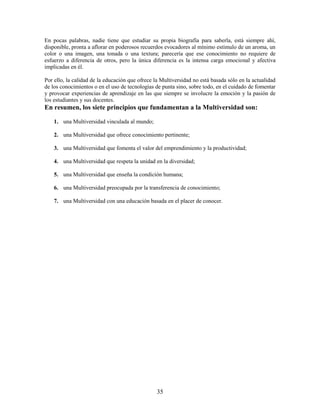 En pocas palabras, nadie tiene que estudiar su propia biografía para saberla, está siempre ahí,
disponible, pronta a aflorar en poderosos recuerdos evocadores al mínimo estímulo de un aroma, un
color o una imagen, una tonada o una textura; parecería que ese conocimiento no requiere de
esfuerzo a diferencia de otros, pero la única diferencia es la intensa carga emocional y afectiva
implicadas en él.

Por ello, la calidad de la educación que ofrece la Multiversidad no está basada sólo en la actualidad
de los conocimientos o en el uso de tecnologías de punta sino, sobre todo, en el cuidado de fomentar
y provocar experiencias de aprendizaje en las que siempre se involucre la emoción y la pasión de
los estudiantes y sus docentes.
En resumen, los siete principios que fundamentan a la Multiversidad son:

    1. una Multiversidad vinculada al mundo;

    2. una Multiversidad que ofrece conocimiento pertinente;

    3. una Multiversidad que fomenta el valor del emprendimiento y la productividad;

    4. una Multiversidad que respeta la unidad en la diversidad;

    5. una Multiversidad que enseña la condición humana;

    6. una Multiversidad preocupada por la transferencia de conocimiento;

    7. una Multiversidad con una educación basada en el placer de conocer.




                                                 35
 