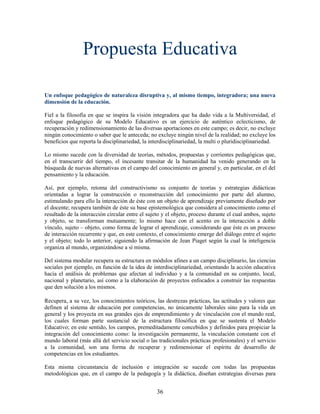 Propuesta Educativa

Un enfoque pedagógico de naturaleza disruptiva y, al mismo tiempo, integradora; una nueva
dimensión de la educación.

Fiel a la filosofía en que se inspira la visión integradora que ha dado vida a la Multiversidad, el
enfoque pedagógico de su Modelo Educativo es un ejercicio de auténtico eclecticismo, de
recuperación y redimensionamiento de las diversas aportaciones en este campo; es decir, no excluye
ningún conocimiento o saber que le anteceda; no excluye ningún nivel de la realidad; no excluye los
beneficios que reporta la disciplinariedad, la interdisciplinariedad, la multi o pluridisciplinariedad.

Lo mismo sucede con la diversidad de teorías, métodos, propuestas y corrientes pedagógicas que,
en el transcurrir del tiempo, el incesante transitar de la humanidad ha venido generando en la
búsqueda de nuevas alternativas en el campo del conocimiento en general y, en particular, en el del
pensamiento y la educación.

Así, por ejemplo, retoma del constructivismo su conjunto de teorías y estrategias didácticas
orientadas a lograr la construcción o reconstrucción del conocimiento por parte del alumno,
estimulando para ello la interacción de éste con un objeto de aprendizaje previamente diseñado por
el docente; recupera también de éste su base epistemológica que considera al conocimiento como el
resultado de la interacción circular entre el sujeto y el objeto, proceso durante el cual ambos, sujeto
y objeto, se transforman mutuamente; lo mismo hace con el acento en la interacción a doble
vínculo, sujeto – objeto, como forma de lograr el aprendizaje, considerando que éste es un proceso
de interacción recurrente y que, en este contexto, el conocimiento emerge del diálogo entre el sujeto
y el objeto; todo lo anterior, siguiendo la afirmación de Jean Piaget según la cual la inteligencia
organiza al mundo, organizándose a sí misma.

Del sistema modular recupera su estructura en módulos afines a un campo disciplinario, las ciencias
sociales por ejemplo, en función de la idea de interdisciplinariedad, orientando la acción educativa
hacia el análisis de problemas que afectan al individuo y a la comunidad en su conjunto, local,
nacional y planetario, así como a la elaboración de proyectos enfocados a construir las respuestas
que den solución a los mismos.

Recupera, a su vez, los conocimientos teóricos, las destrezas prácticas, las actitudes y valores que
definen al sistema de educación por competencias, no únicamente laborales sino para la vida en
general y los proyecta en sus grandes ejes de emprendimiento y de vinculación con el mundo real,
los cuales forman parte sustancial de la estructura filosófica en que se sustenta el Modelo
Educativo; en este sentido, los campos, premeditadamente concebidos y definidos para propiciar la
integración del conocimiento como: la investigación permanente, la vinculación constante con el
mundo laboral (más allá del servicio social o las tradicionales prácticas profesionales) y el servicio
a la comunidad, son una forma de recuperar y redimensionar el espíritu de desarrollo de
competencias en los estudiantes.

Esta misma circunstancia de inclusión e integración se sucede con todas las propuestas
metodológicas que, en el campo de la pedagogía y la didáctica, diseñan estrategias diversas para


                                                  36
 