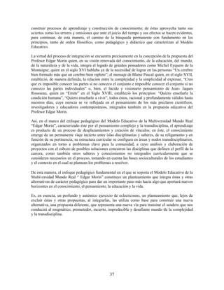 construir procesos de aprendizaje y construcción de conocimiento; de éstas aprovecha tanto sus
aciertos como los errores y omisiones que ante el juicio del tiempo y sus efectos se hacen evidentes,
para continuar, de esta manera, el camino de la búsqueda permanente con fundamento en los
principios, tanto de orden filosófico, como pedagógico y didáctico que caracterizan al Modelo
Educativo.

La virtud del proceso de integración se encuentra precisamente en la concepción de la propuesta del
Profesor Edgar Morin quien, en su visión renovada del conocimiento, de la educación, del mundo,
de la naturaleza y de la vida, integra el legado de grandes pensadores como Michel Eyquem de la
Montaigne, quien en el siglo XVI hablaba ya de la necesidad de lograr en las personas “Un cerebro
bien formado más que un cerebro bien repleto”; el mensaje de Blaise Pascal quien, en el siglo XVII,
estableció, de manera definida, la relación entre la complejidad y la simplicidad al expresar, “Creo
que es imposible conocer las partes si no conozco el conjunto e imposible conocer el conjunto si no
conozco las partes individuales” o, bien, el lúcido y visionario pensamiento de Jean- Jaques
Rousseau, quien en “Emile” en el Siglo XVIII, estableció los principios: “Quiero enseñarle la
condición humana”, “Quiero enseñarle a vivir”, todos éstos, racional y profundamente válidos hasta
nuestros días, cuya esencia se ve reflejada en el pensamiento de los más preclaros científicos,
investigadores y educadores contemporáneos, integrados también en la propuesta educativa del
Profesor Edgar Morin.

Así, en el marco del enfoque pedagógico del Modelo Educativo de la Multiversidad Mundo Real
“Edgar Morin”, caracterizado éste por el pensamiento complejo y la transdisciplina, el aprendizaje
es producto de un proceso de desplazamientos y creación de vínculos; en éste, el conocimiento
emerge de un permanente viaje incierto entre islas disciplinarias y saberes, de su religamento y en
función de su pertinencia; su estructura curricular se configura en áreas y nodos transdisciplinarios,
organizados en torno a problemas clave para la comunidad, a cuyo análisis y elaboración de
proyectos con el esbozo de posibles soluciones concurren las disciplinas que definen el perfil de la
carrera, como también otros saberes y conocimientos no integrados curricularmente que se
consideren necesarios en el proceso, tomando en cuenta las bases socioculturales de los estudiantes
y el contexto en el cual se plantean los problemas a resolver.

De esta manera, el enfoque pedagógico fundamental en el que se soporta el Modelo Educativo de la
Multiversidad Mundo Real “ Edgar Morin” constituye un planteamiento que integra éstas y otras
alternativas de carácter pedagógico para dar un importante paso más hacia algo que aportará nuevos
horizontes en el conocimiento, el pensamiento, la educación y la vida.

Es, en esencia, un profundo y auténtico ejercicio de eclecticismo, un planteamiento que, lejos de
excluir éstas y otras propuestas, al integrarlas, las utiliza como base para construir una nueva
alternativa, una propuesta diferente, que representa una nueva vía para transitar el sendero que nos
conducirá al enigmático, prometedor, incierto, impredecible y desafiante mundo de la complejidad
y la transdisciplina.




                                                 37
 