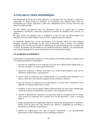 A.Una nueva visión metodológica
Por metodología de diseño de la oferta educativa, se entienden todos los principios y pasos que,
organizados en forma jerárquica, establecen los lineamientos que deberán seguir todos los
involucrados en el diseño, desarrollo y, sobre todo, implantación de los servicios educativos que
ofrecerá la Multiversidad.

En este sentido, este apartado tiene una importancia total, en la medida que su correcto
entendimiento, asimilación y aplicación, garantizará el máximo de coherencia entre la teoría y la
práctica.
De igual forma, este apartado pone en perspectiva el reto de crear una Multiversidad cuya
naturaleza le da un carácter inédito ya que no existen experiencias previas similares.

Es importante destacar que, en esta metodología, se ha buscado asumir una visión holística
(integral), partiendo del principio de que, tanto la educación como el alumno, son entidades
complejas y que, por ello, una sola teoría o métodología, por más novedosa que sea, es incapaz, por
sí misma, de satisfacer las necesidades de una institución educativa moderna y los requerimientos
que el mundo demanda de los nuevos profesionistas en las circunstancias actuales.

Los propósitos metodológicos

Considerando lo anteriormente expuesto, la oferta educativa de la Multiversidad se plantea en base
a los siguientes propósitos metodológicos:

    1. presentar los fundamentos de la propuesta curricular de la Multiversidad Mundo Real, así
       como las estrategias y acciones que de ella derivan;

    2. mostrar las tendencias y dilemas curriculares en el actual contexto global y local con sus
       influencias, implicaciones y consecuencias;

    3. avanzar hacia la vinculación de la Multiversidad con la sociedad como detonador de un
       mejor y, sobre todo, más equitativo progreso social, económico y político;

    4. entre las personas, las personas con los aprendizajes, así como entre la institución con el
       ambiente y el entorno social en que vivimos;

    5. establecer el nuevo tipo de relación Multiversidad-sociedad que surge como indispensable,
       cuando de construir la sociedad del conocimiento y de la imaginación se trata;

    6. sustentar el planteamiento educativo y su desarrollo, desde la consideración de los valores
       como premisa (la expansión de la libertad como fin del desarrollo y como su principal
       medio);

    7. integrar gradualmente las modalidades educativas: presencial, semi-presencial, a distancia y
       abierta como las partes del todo educativo que ofrecen la posibilidad de diversificar y
       flexibilizar los ambientes de aprendizaje;

    8. mostrar las implicaciones que para la gestión institucional y sus procedimientos
       administrativos tiene el plantearse un nuevo paradigma educativo;


                                                38
 