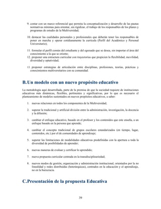 9. contar con un marco referencial que permita la conceptualización y desarrollo de las pautas
      normativas mínimas para orientar, sin rigidizar, el trabajo de los responsables de los planes y
      programas de estudio de la Multiversidad;

   10. destacar las cualidades personales y profesionales que deberán tener los responsables de
     poner en marcha y operar cotidianamente la currícula (Perfil del Académico y Personal
     Universitario);

   11. formular el perfil común del estudiante y del egresado que se desea, sin importar el área del
     conocimiento a la que se oriente;
   12. proponer una estructura curricular con trayectorias que propicien la flexibilidad, movilidad,
     diversidad y optatividad;

   13. proponer estrategias de articulación entre disciplinas, profesiones, teorías, prácticas y
      conocimientos multiversitarios con su comunidad.



B. Un modelo con un nuevo propósito educativo
La metodología aquí desarrollada, parte de la premisa de que la sociedad requiere de instituciones
educativas más dinámicas, flexibles, pertinentes y significativas, por lo que es necesario el
planteamiento de modelos sustentados en nuevos propósitos educativos, a saber:

   1. nuevas relaciones en todos los componentes de la Multiversidad;

   2. superar la tradicional y artificial división entre la administración, investigación, la docencia
      y la difusión;

   3. cambiar el enfoque educativo, basado en el profesor y los contenidos que este enseña, a un
      enfoque basado en la persona que aprende;

   4. cambiar el concepto tradicional de grupos escolares estandarizados (en tiempo, lugar,
      contenidos, etc.) por el de comunidades de aprendizaje;

   5. superar las limitaciones de modalidades educativas predefinidas con la apertura a toda la
      diversidad de posibilidades de aprender;

   6. nuevas maneras de evaluar y certificar lo aprendido;

   7. nueva propuesta curricular centrada en la transdisciplinariedad;

   8. nuevos modos de gestión, organización y administración institucional, orientados por la no
      linealidad y redes distribuidas (heterárquicas), centrados en la educación y el aprendizaje,
      no en la burocracia.



C.Presentación de la propuesta Educativa


                                                 39
 