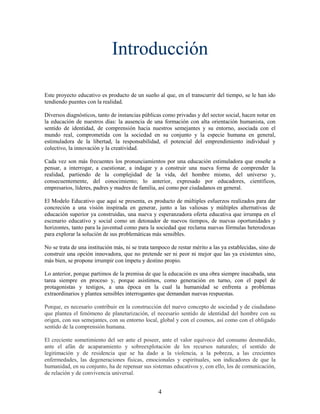 Introducción

Este proyecto educativo es producto de un sueño al que, en el transcurrir del tiempo, se le han ido
tendiendo puentes con la realidad.

Diversos diagnósticos, tanto de instancias públicas como privadas y del sector social, hacen notar en
la educación de nuestros días: la ausencia de una formación con alta orientación humanista, con
sentido de identidad, de comprensión hacia nuestros semejantes y su entorno, asociada con el
mundo real, comprometida con la sociedad en su conjunto y la especie humana en general,
estimuladora de la libertad, la responsabilidad, el potencial del emprendimiento individual y
colectivo, la innovación y la creatividad.

Cada vez son más frecuentes los pronunciamientos por una educación estimuladora que enseñe a
pensar, a interrogar, a cuestionar, a indagar y a construir una nueva forma de comprender la
realidad, partiendo de la complejidad de la vida, del hombre mismo, del universo y,
consecuentemente, del conocimiento; lo anterior, expresado por educadores, científicos,
empresarios, líderes, padres y madres de familia, así como por ciudadanos en general.

El Modelo Educativo que aquí se presenta, es producto de múltiples esfuerzos realizados para dar
concreción a una visión inspirada en generar, junto a las valiosas y múltiples alternativas de
educación superior ya construidas, una nueva y esperanzadora oferta educativa que irrumpa en el
escenario educativo y social como un detonador de nuevos tiempos, de nuevas oportunidades y
horizontes, tanto para la juventud como para la sociedad que reclama nuevas fórmulas heterodoxas
para explorar la solución de sus problemáticas más sensibles.

No se trata de una institución más, ni se trata tampoco de restar mérito a las ya establecidas, sino de
construir una opción innovadora, que no pretende ser ni peor ni mejor que las ya existentes sino,
más bien, se propone irrumpir con ímpetu y destino propio.

Lo anterior, porque partimos de la premisa de que la educación es una obra siempre inacabada, una
tarea siempre en proceso y, porque asistimos, como generación en turno, con el papel de
protagonistas y testigos, a una época en la cual la humanidad se enfrenta a problemas
extraordinarios y plantea sensibles interrogantes que demandan nuevas respuestas.

Porque, es necesario contribuir en la construcción del nuevo concepto de sociedad y de ciudadano
que plantea el fenómeno de planetarización, el necesario sentido de identidad del hombre con su
origen, con sus semejantes, con su entorno local, global y con el cosmos, así como con el obligado
sentido de la comprensión humana.

El creciente sometimiento del ser ante el poseer, ante el valor equívoco del consumo desmedido,
ante el afán de acaparamiento y sobreexplotación de los recursos naturales; el sentido de
legitimación y de residencia que se ha dado a la violencia, a la pobreza, a las crecientes
enfermedades, las degeneraciones físicas, emocionales y espirituales, son indicadores de que la
humanidad, en su conjunto, ha de repensar sus sistemas educativos y, con ello, los de comunicación,
de relación y de convivencia universal.


                                                  4
 