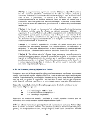 Principio 1: ”El pensamiento y la propuesta educativa del Profesor Edgar Morin”, uno de
        los más destacados pensadores contemporáneos de todos los tiempos; promotor y
        constructor intelectual del denominado “Pensamiento Complejo”; autor de valiosas obras
        sobre la vida, el pensamiento, las ciencias y la educación; quien propone la
        transdisciplinariedad en los procesos educativos como una forma de terminar con la
        tradicional e histórica fragmentación del conocimiento para evolucionar, de esta manera,
        hacia la reconstrucción del conocimiento, posibilitando así, la reforma del pensamiento y de
        la educación.

        Principio 2: “La sinergia con el mundo real”, lo cual significa que la orientación, tanto de
        la estructura curricular como la selección de métodos, estrategias didácticas y la
        organización de la propia Multiversidad, tendrán siempre como punto central de referencia
        la problemática que se genera en el mundo real; es decir, en la vida cotidiana de las
        personas, las familias, las instituciones, los organismos y organizaciones, incluyendo en
        ello, de manera muy especial, al mundo laboral, al de la empresa, la política y los procesos
        sociales que más inciden en la comunidad.

        Principio 3: “La conciencia emprendedora”, concebida ésta como la materia prima de las
        transformaciones trascendentes, sustentada en el constante estímulo a la imaginación, la
        creatividad y la innovación permanente que, incubados y desarrollados en un escenario de
        creciente libertad y responsabilidad, constituirán la columna vertebral de la institución.

        Principio 4: “La política educativa”, lo cual ha de interpretarse como el compromiso
        consciente que asumen quienes integran la comunidad universitaria, en su conjunto, para
        imprimir al perfil de la institución los caracteres que la identifiquen, plenamente, con los
        postulados establecidos en el Artículo Tercero Constitucional, así como con las demás leyes
        y normas reglamentarias que fijan la orientación del servicio educativo nacional y estatal
        (ver primer componente de la figura A).


b. La estructura de planes y programas de estudio

Se establece aquí que la Multiversidad ha cuidado que la estructura de sus planes y programas de
estudio, en congruencia con los principios filosóficos en que se sustentan, centren su impacto en
propiciar el despliegue de las potencialidades humanas para, en primer lugar, formar al estudiante
para que actúe con sentido de oportunidad y pertinencia en el mundo real, para que obtenga un
sólido desarrollo profesional específico, en un proceso de permanente integración del conocimiento.

Se describe, enseguida, la orientación de los planes y programas de estudio, articulando las tres
áreas rectoras del proceso que son:

            I.      la de Formación para el Mundo Real;
            II.     la de Desarrollo Profesional Específico y
            III.    la de Aprendizajes Integradores;

Procurando una combinación armónica, equilibrada y, además, altamente formativa para los
usuarios del servicio educativo (ver segundo componente de la figura A).

El Modelo Educativo confiere una gran importancia a la recomendación que hace el Profesor Edgar
Morin de orientar la estructura curricular y los esfuerzos educativos al desarrollo de la inteligencia
general y sus múltiples manifestaciones y recoge, integrados en los sólidos conceptos del Pensador


                                                 41
 