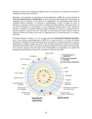 Planetario, las tesis más avanzadas que hablan sobre la conveniencia y las formas de estimular las
inteligencias diversas del ser humano.

Responde a este propósito, la orientación de aproximadamente el 40% de la carga curricular al
Área de Formación para el Mundo Real, la cual está estructurada mediante la concurrencia de
asignaturas que se entretejen en el marco de la complejidad y la transdisciplina para ofertar al
estudiante saberes inherentes a la filosofía, la epistemología, la ética, la lógica, las artes, la
literatura, la expresión corporal, la nutrición, el cuidado del medio ambiente, la educación física, el
uso de las tecnologías, el conocimiento y uso de diferentes lenguajes para lo cual, además de
fortalecer el español, se fortalece también el inglés, añadiendo a lo anterior la exploración de los
idiomas mandarín y francés; todo ello, enmarcado en un escenario de estudio reflexivo sobre las
diferentes culturas del mundo, tales como: la Angloamericana, la Latinoamericana y la Asiática,
entre otras.

El Modelo Educativo confiere, a su vez, un lugar especial al Desarrollo Profesional Específico,
para lo cual destina aproximadamente el 45% de su carga curricular a la oferta de saberes
focalizados a fortalecer la formación profesional en el campo que la caracterización de la carrera le
demande pero, cuidando siempre, que éstos se den de manera integrada al resto de los contenidos
curriculares de las demás áreas. Una serie de asignaturas coherentes y armonizadas, tanto del campo
de las ciencias exactas, como del campo de las humanidades, que responden a los perfiles del
desempeño del profesional en formación, constituyen el centro de esta oferta.




                                                  42
 