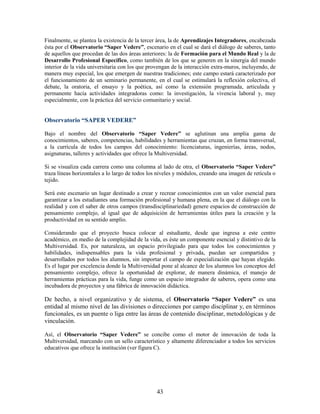 Finalmente, se plantea la existencia de la tercer área, la de Aprendizajes Integradores, encabezada
ésta por el Observatorio “Saper Vedere”, escenario en el cual se dará el diálogo de saberes, tanto
de aquellos que procedan de las dos áreas anteriores: la de Formación para el Mundo Real y la de
Desarrollo Profesional Específico, como también de los que se generen en la sinergia del mundo
interior de la vida universitaria con los que provengan de la interacción extra-muros, incluyendo, de
manera muy especial, los que emergen de nuestras tradiciones; este campo estará caracterizado por
el funcionamiento de un seminario permanente, en el cual se estimulará la reflexión colectiva, el
debate, la oratoria, el ensayo y la poética, así como la extensión programada, articulada y
permanente hacia actividades integradoras como: la investigación, la vivencia laboral y, muy
especialmente, con la práctica del servicio comunitario y social.


Observatorio “SAPER VEDERE”

Bajo el nombre del Observatorio “Saper Vedere” se aglutinan una amplia gama de
conocimientos, saberes, competencias, habilidades y herramientas que cruzan, en forma transversal,
a la currícula de todos los campos del conocimiento: licenciaturas, ingenierías, áreas, nodos,
asignaturas, talleres y actividades que ofrece la Multiversidad.

Si se visualiza cada carrera como una columna al lado de otra, el Observatorio “Saper Vedere”
traza líneas horizontales a lo largo de todos los niveles y módulos, creando una imagen de retícula o
tejido.

Será este escenario un lugar destinado a crear y recrear conocimientos con un valor esencial para
garantizar a los estudiantes una formación profesional y humana plena, en la que el diálogo con la
realidad y con el saber de otros campos (transdisciplinariedad) genere espacios de construcción de
pensamiento complejo, al igual que de adquisición de herramientas útiles para la creación y la
productividad en su sentido amplio.

Considerando que el proyecto busca colocar al estudiante, desde que ingresa a este centro
académico, en medio de la complejidad de la vida, es éste un componente esencial y distintivo de la
Multiversidad. Es, por naturaleza, un espacio privilegiado para que todos los conocimientos y
habilidades, indispensables para la vida profesional y privada, puedan ser compartidos y
desarrollados por todos los alumnos, sin importar el campo de especialización que hayan elegido.
Es el lugar por excelencia donde la Multiversidad pone al alcance de los alumnos los conceptos del
pensamiento complejo, ofrece la oportunidad de explorar, de manera dinámica, el manejo de
herramientas prácticas para la vida, funge como un espacio integrador de saberes, opera como una
incubadora de proyectos y una fábrica de innovación didáctica.

De hecho, a nivel organizativo y de sistema, el Observatorio “Saper Vedere” es una
entidad al mismo nivel de las divisiones o direcciones por campo disciplinar y, en términos
funcionales, es un puente o liga entre las áreas de contenido disciplinar, metodológicas y de
vinculación.

Así, el Observatorio “Saper Vedere” se concibe como el motor de innovación de toda la
Multiversidad, marcando con un sello característico y altamente diferenciador a todos los servicios
educativos que ofrece la institución (ver figura C).




                                                 43
 