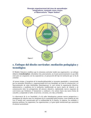 Figura C




c. Enfoque del diseño curricular; mediación pedagógica y
tecnológica
El Modelo Educativo establece que la estructura curricular tendrá una organización y un enfoque
didáctico transdisciplinar, ubicándose ésta, precisamente, en el justo posicionamiento en que debe
estar para ser congruente con las expectativas y la proyección del tipo de institución que se ha de
construir.

Al mismo tiempo, el propósito de la transdisciplinariedad se encuentra apuntalado y caracterizado
por los principios filosóficos y organizacionales de la no linealidad, así como la construcción y el
funcionamiento de redes distribuidas (heterárquicas), lo cual orienta la organización directiva,
administrativa y académica de la institución, estableciendo un nuevo marco de relación y de
comunicación entre los protagonistas del proceso educativo, replanteando nuevos esquemas de
convivencia que fortalecen el humanismo y conducen a los actores hacia una nueva forma de
concebir y comprender al saber, al universo, a la tierra, a la vida y al hombre.

La observancia de la no linealidad y la de redes heterárquicas generan nuevas perspectivas y
paradigmas de relación entre los integrantes de la comunidad multiversitaria, como también de ésta
con el mundo real, caracterizado por la cotidianeidad de la familia, la empresa, las entidades y
prácticas políticas, los organismos, las organizaciones y el gran tejido institucional que caracteriza
al entorno sociocultural.



                                                 44
 