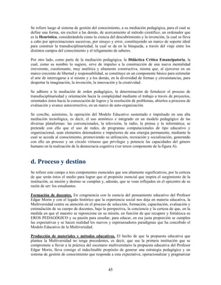 Se refiere luego al sistema de gestión del conocimiento, a su mediación pedagógica, para el cual se
define una forma, sin excluir a las demás, de acercamiento al método científico; un ordenador que
es la Heurística, considerándola como la ciencia del descubrimiento y la invención, la cual se lleva
a cabo por aproximaciones sucesivas, por ensayo y error, constituyendo un marco de soporte ideal
para construir la transdisciplinariedad, la cual se da en la búsqueda, a través del viaje entre los
distintos campos del conocimiento y el religamento de saberes.

Por otro lado, como parte de la mediación pedagógica, la Didáctica Crítica Emancipatoria, la
cual, como su nombre lo sugiere, sirve de impulso a la construcción de una nueva mentalidad
irreverente, cuestionante, muy analítica y altamente constructiva, misma que, al ejercerse en un
marco creciente de libertad y responsabilidad, se constituye en un componente básico para estimular
el arte de interrogarse a sí mismo y a los demás, en la diversidad de formas y circunstancias, para
despertar la imaginación, la invención, la innovación y la creatividad.

Se adhiere a la mediación de orden pedagógico, la determinación de fortalecer el proceso de
transdisciplinariedad y orientación hacia la complejidad mediante el trabajo a través de proyectos,
orientados éstos hacia la consecución de logros y la resolución de problemas, abiertos a procesos de
evaluación y avance autocorrectivo, en un marco de auto-organización.

Se concibe, asimismo, la operación del Modelo Educativo sustentado e impulsado en una alta
mediación tecnológica, es decir, el uso armónico e integrado en un modelo pedagógico de las
diversas plataformas: las convencionales, la televisión, la radio, la prensa y la informática; se
pretende con ello que el uso de redes, de programas computacionales de tipo educativo y
organizacional, sean elementos detonadores e impulsores de una sinergia permanente, mediante la
cual se acceda al conocimiento, promoviendo su utilización, recreación y socialización, generando
con ello un proceso y un círculo virtuoso que privilegie y potencie las capacidades del género
humano en la realización de la democracia cognitiva (ver tercer componente de la figura A).



d. Proceso y destino
Se refiere este campo a tres componentes esenciales que son altamente significativos, por la certeza
de que serán éstos el medio para lograr que el propósito esencial que inspira el surgimiento de la
institución, su misión y destino se cumplan y, además, que se vean reflejados en el epicentro de su
razón de ser: los estudiantes.

Formación de docentes. En congruencia con la esencia del pensamiento educativo del Profesor
Edgar Morin y con el legado histórico que la experiencia social nos deja en materia educativa, la
Multiversidad centra su atención en el proceso de selección, formación, capacitación, evaluación y
estimulación de su cuerpo de docentes, bajo la perspectiva, la conciencia y la certeza de que, en la
medida en que el maestro se reposicione en su misión, en función de que recupere y fortalezca su
EROS PEDAGÓGICO y su pasión para enseñar, para educar, en esa justa proporción se cumplen
las expectativas y se hacen realidad los nuevos y esperanzadores paradigmas que ha concebido el
Modelo Educativo de la Multiversidad.

Producción de materiales y métodos educativos. El hecho de que la propuesta educativa que
plantea la Multiversidad no tenga precedentes, es decir, que sea la primera institución que se
compromete a llevar a la práctica del escenario multiversitario la propuesta educativa del Profesor
Edgar Morin, lleva consigo el indeclinable propósito de generar una estrategia pedagógica y un
sistema de gestión de conocimiento que responda a esta expectativa; operacionalizar y pragmatizar


                                                45
 
