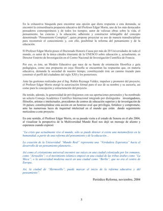 En la exhaustiva búsqueda para encontrar una opción que diera respuesta a esta demanda, se
encontró la extraordinaria propuesta educativa del Profesor Edgar Morin, uno de los más destacados
pensadores contemporáneos y de todos los tiempos; autor de valiosas obras sobre la vida, el
pensamiento, las ciencias y la educación; adherente y constructor infatigable del concepto
denominado “Pensamiento Complejo”, quien propone proyectar su uso de manera transdisciplinar
para reconstruir el conocimiento y, con ello, posibilitar la reforma del pensamiento y de la
educación.

El Profesor Edgar Morin posee el Doctorado Honoris Causa por más de 20 Universidades de todo el
mundo, es autor de la única cátedra itinerante de la UNESCO sobre educación y, actualmente, es
Director Emérito de Investigación en el Centro Nacional de Investigación Científica de Francia.

Por eso, es éste, un Modelo Educativo que nace de su fuente de orientación filosófica y guía
pedagógica, como una propuesta en cuya filosofía se encuentran las respuestas que, en materia
educativa, demanda la sociedad de nuestro tiempo, constituyendo éste un camino trazado para
construir el perfil del ciudadano del siglo XXI y los posteriores.

Ante las gestiones realizadas por el Ing. Rubén Reynaga Valdez, impulsor y promotor del proyecto,
el Profesor Edgar Morin otorgó la autorización formal para el uso de su nombre y su asesoría, así
como para la concepción y estructuración del proyecto.

Ha tenido, además, la generosidad de privilegiarnos con sus aportaciones personales y ha nombrado
un selecto Consejo Académico Científico Internacional integrado por distinguidos investigadores,
filósofos, artistas e intelectuales, procedentes de centros de educación superior y de investigación de
16 países; constituyéndose esta acción en un honroso aval que privilegia, fortalece y compromete,
ante las numerosas luces de inquietud intelectual en el mundo que están dando seguimiento
meticuloso a este proyecto.

En este sentido, el Profesor Edgar Morin, en su pasada visita a el estado de Sonora en el año 2004,
al visualizar la perspectiva de la Multiversidad Mundo Real nos dejó un mensaje de aliento y
esperanza cuando expresó:

“La crisis que actualmente vive el mundo, sólo se puede detener si existe una metamorfosis en la
humanidad, a partir de una reforma del pensamiento y de la educación...

La creación de la Universidad “Mundo Real” representa una “Verdadera Esperanza” hacia el
desarrollo de un pensamiento planetario...

Así como el cristianismo universal encontró sus raíces en una ciudad colonizada por los romanos,
como “Jerusalén”; o el movimiento islámico empezó en una ciudad de las tribus árabes como “La
Meca”; o la universidad moderna nació en una ciudad como “Berlín”, que no era el centro de
Europa..

Así, la ciudad de “Hermosillo”, puede marcar el inicio de la reforma educativa y del
pensamiento”.

                                                             Periódico Reforma, noviembre, 2004




                                                  5
 