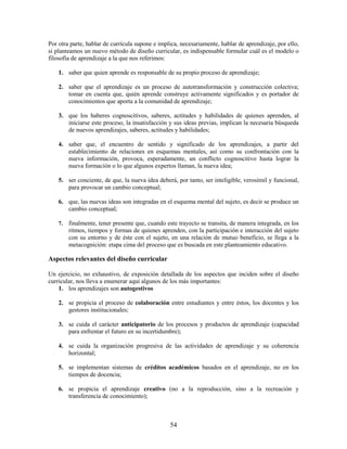 Por otra parte, hablar de currícula supone e implica, necesariamente, hablar de aprendizaje, por ello,
si planteamos un nuevo método de diseño curricular, es indispensable formular cuál es el modelo o
filosofía de aprendizaje a la que nos referimos:

    1. saber que quien aprende es responsable de su propio proceso de aprendizaje;

    2. saber que el aprendizaje es un proceso de autotransformación y construcción colectiva;
       tomar en cuenta que, quién aprende construye activamente significados y es portador de
       conocimientos que aporta a la comunidad de aprendizaje;

    3. que los haberes cognoscitivos, saberes, actitudes y habilidades de quienes aprenden, al
       iniciarse este proceso, la insatisfacción y sus ideas previas, implican la necesaria búsqueda
       de nuevos aprendizajes, saberes, actitudes y habilidades;

    4. saber que, el encuentro de sentido y significado de los aprendizajes, a partir del
       establecimiento de relaciones en esquemas mentales, así como su confrontación con la
       nueva información, provoca, esperadamente, un conflicto cognoscitivo hasta lograr la
       nueva formación o lo que algunos expertos llaman, la nueva idea;

    5. ser conciente, de que, la nueva idea deberá, por tanto, ser inteligible, verosímil y funcional,
       para provocar un cambio conceptual;

    6. que, las nuevas ideas son integradas en el esquema mental del sujeto, es decir se produce un
       cambio conceptual;

    7.   finalmente, tener presente que, cuando este trayecto se transita, de manera integrada, en los
         ritmos, tiempos y formas de quienes aprenden, con la participación e interacción del sujeto
         con su entorno y de éste con el sujeto, en una relación de mutuo beneficio, se llega a la
         metacognición: etapa cima del proceso que es buscada en este planteamiento educativo.

Aspectos relevantes del diseño curricular

Un ejercicio, no exhaustivo, de exposición detallada de los aspectos que inciden sobre el diseño
curricular, nos lleva a enumerar aquí algunos de los más importantes:
    1. los aprendizajes son autogestivos

    2. se propicia el proceso de colaboración entre estudiantes y entre éstos, los docentes y los
       gestores institucionales;

    3. se cuida el carácter anticipatorio de los procesos y productos de aprendizaje (capacidad
       para enfrentar el futuro en su incertidumbre);

    4. se cuida la organización progresiva de las actividades de aprendizaje y su coherencia
       horizontal;

    5. se implementan sistemas de créditos académicos basados en el aprendizaje, no en los
       tiempos de docencia;

    6. se propicia el aprendizaje creativo (no a la reproducción, sino a la recreación y
       transferencia de conocimiento);



                                                  54
 