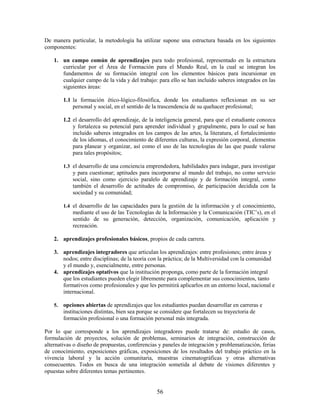 De manera particular, la metodología ha utilizar supone una estructura basada en los siguientes
componentes:

    1. un campo común de aprendizajes para todo profesional, representado en la estructura
       curricular por el Área de Formación para el Mundo Real, en la cual se integran los
       fundamentos de su formación integral con los elementos básicos para incursionar en
       cualquier campo de la vida y del trabajo: para ello se han incluido saberes integrados en las
       siguientes áreas:

         1.1 la formación ético-lógico-filosófica, donde los estudiantes reflexionan en su ser
             personal y social, en el sentido de la trascendencia de su quehacer profesional;

         1.2 el desarrollo del aprendizaje, de la inteligencia general, para que el estudiante conozca
             y fortalezca su potencial para aprender individual y grupalmente, para lo cual se han
             incluido saberes integrados en los campos de las artes, la literatura, el fortalecimiento
             de los idiomas, el conocimiento de diferentes culturas, la expresión corporal, elementos
             para planear y organizar, así como el uso de las tecnologías de las que puede valerse
             para tales propósitos;

         1.3 el desarrollo de una conciencia emprendedora, habilidades para indagar, para investigar
             y para cuestionar; aptitudes para incorporarse al mundo del trabajo, no como servicio
             social, sino como ejercicio paralelo de aprendizaje y de formación integral, como
             también el desarrollo de actitudes de compromiso, de participación decidida con la
             sociedad y su comunidad;

         1.4 el desarrollo de las capacidades para la gestión de la información y el conocimiento,
             mediante el uso de las Tecnologías de la Información y la Comunicación (TIC’s), en el
             sentido de su generación, detección, organización, comunicación, aplicación y
             recreación.

    2. aprendizajes profesionales básicos, propios de cada carrera.

    3. aprendizajes integradores que articulan los aprendizajes: entre profesiones; entre áreas y
       nodos; entre disciplinas; de la teoría con la práctica; de la Multiversidad con la comunidad
       y el mundo y, esencialmente, entre personas.
    4. aprendizajes optativos que la institución proponga, como parte de la formación integral
       que los estudiantes pueden elegir libremente para complementar sus conocimientos, tanto
       formativos como profesionales y que les permitirá aplicarlos en un entorno local, nacional e
       internacional.

    5.   opciones abiertas de aprendizajes que los estudiantes puedan desarrollar en carreras e
         instituciones distintas, bien sea porque se considere que fortalecen su trayectoria de
         formación profesional o una formación personal más integrada.

Por lo que corresponde a los aprendizajes integradores puede tratarse de: estudio de casos,
formulación de proyectos, solución de problemas, seminarios de integración, construcción de
alternativas o diseño de propuestas, conferencias y paneles de integración y problematización, ferias
de conocimiento, exposiciones gráficas, exposiciones de los resultados del trabajo práctico en la
vivencia laboral y la acción comunitaria, muestras cinematográficas y otras alternativas
consecuentes. Todos en busca de una integración sometida al debate de visiones diferentes y
opuestas sobre diferentes temas pertinentes.


                                                 56
 