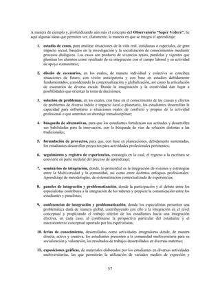 A manera de ejemplo y, profundizando aún más el concepto del Observatorio “Saper Vedere”, he
aquí algunas ideas que permiten ver, claramente, la manera en que se integra el aprendizaje:

   1. estudio de casos, para analizar situaciones de la vida real, cotidianas o especiales, de gran
      impacto social, basados en la investigación y la socialización de conocimientos mediante
      procesos dialógicos. Los casos son producto de vivencias reales, paralelas y vigentes que
      plantean los alumnos como resultado de su integración con el campo laboral y su actividad
      de apoyo comunitario;

   2. diseño de escenarios, en los cuales, de manera individual y colectiva se conciben
      situaciones de futuro, con visión anticipatoria y con base en estudios debidamente
      fundamentados, considerando la contextualización y globalización, así como la articulación
      de escenarios de diversa escala. Donde la imaginación y la creatividad dan lugar a
      posibilidades que orientan la toma de decisiones;

   3. solución de problemas, en los cuales, con base en el conocimiento de las causas y efectos
      de problemas de diversa índole e impacto local o planetario, los estudiantes desarrollan la
      capacidad para enfrentarse a situaciones reales de conflicto y propias de la actividad
      profesional o que ameritan un abordaje transdisciplinar;

   4. búsqueda de alternativas, para que los estudiantes fortalezcan sus actitudes y desarrollen
      sus habilidades para la innovación, con la búsqueda de vías de solución distintas a las
      tradicionales;

   5. formulación de proyectos, para que, con base en planeaciones, debidamente sustentadas,
      los estudiantes desarrollen proyectos para actividades profesionales pertinentes;

   6. seguimiento y registro de experiencias, estrategia en la cual, el regreso a la escritura se
      convierte en parte medular del proceso de aprendizaje;

   7. seminarios de integración, donde, lo primordial es la integración de visiones y estrategias
      entre la Multiversidad y la comunidad, así como entre distintos enfoques profesionales.
      Aprendizaje de metodologías, de sistematización contextualizada de experiencias;

   8. paneles de integración y problematización, donde la participación y el debate entre los
      especialistas contribuya a la integración de los saberes y propicie la comunicación entre los
      estudiantes y panelistas;

   9. conferencias de integración y problematización, donde los especialistas presenten una
      problemática dada de manera global, contribuyendo con ello a la integración en el nivel
      conceptual y propiciando el trabajo ulterior de los estudiantes hacia una integración
      efectiva, en cada caso, al combinarse la perspectiva particular del estudiante y el
      macrocontexto conceptual aportado por los especialistas;

   10. ferias de conocimiento, desarrolladas como actividades integradoras donde, de manera
       directa, activa y creativa, los estudiantes presenten a la comunidad multiversitaria para su
       socialización y valoración, los resultados de trabajos desarrollados en diversas materias;

   11. exposiciones gráficas, de materiales elaborados por los estudiantes en diversas actividades
       multiversitarias, las que permitirán la utilización de variados medios de expresión y


                                               57
 