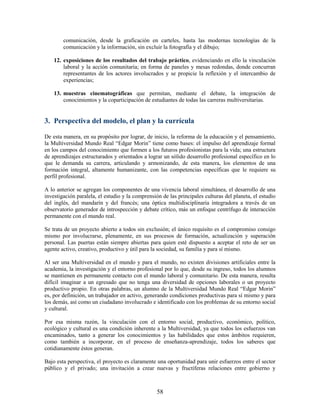 comunicación, desde la graficación en carteles, hasta las modernas tecnologías de la
        comunicación y la información, sin excluir la fotografía y el dibujo;

    12. exposiciones de los resultados del trabajo práctico, evidenciando en ello la vinculación
        laboral y la acción comunitaria; en forma de paneles y mesas redondas, donde concurran
        representantes de los actores involucrados y se propicie la reflexión y el intercambio de
        experiencias;

    13. muestras cinematográficas que permitan, mediante el debate, la integración de
        conocimientos y la coparticipación de estudiantes de todas las carreras multiversitarias.


3. Perspectiva del modelo, el plan y la currícula

De esta manera, en su propósito por lograr, de inicio, la reforma de la educación y el pensamiento,
la Multiversidad Mundo Real “Edgar Morin” tiene como bases: el impulso del aprendizaje formal
en los campos del conocimiento que formen a los futuros profesionistas para la vida; una estructura
de aprendizajes estructurados y orientados a lograr un sólido desarrollo profesional específico en lo
que le demanda su carrera, articulando y armonizando, de esta manera, los elementos de una
formación integral, altamente humanizante, con las competencias específicas que le requiere su
perfil profesional.

A lo anterior se agregan los componentes de una vivencia laboral simultánea, el desarrollo de una
investigación paralela, el estudio y la comprensión de las principales culturas del planeta, el estudio
del inglés, del mandarín y del francés; una óptica multidisciplinaria integradora a través de un
observatorio generador de introspección y debate crítico, más un enfoque centrífugo de interacción
permanente con el mundo real.

Se trata de un proyecto abierto a todos sin exclusión; el único requisito es el compromiso consigo
mismo por involucrarse, plenamente, en sus procesos de formación, actualización y superación
personal. Las puertas están siempre abiertas para quien esté dispuesto a aceptar el reto de ser un
agente activo, creativo, productivo y útil para la sociedad, su familia y para sí mismo.

Al ser una Multiversidad en el mundo y para el mundo, no existen divisiones artificiales entre la
academia, la investigación y el entorno profesional por lo que, desde su ingreso, todos los alumnos
se mantienen en permanente contacto con el mundo laboral y comunitario. De esta manera, resulta
difícil imaginar a un egresado que no tenga una diversidad de opciones laborales o un proyecto
productivo propio. En otras palabras, un alumno de la Multiversidad Mundo Real “Edgar Morin”
es, por definición, un trabajador en activo, generando condiciones productivas para sí mismo y para
los demás, así como un ciudadano involucrado e identificado con los problemas de su entorno social
y cultural.

Por esa misma razón, la vinculación con el entorno social, productivo, económico, político,
ecológico y cultural es una condición inherente a la Multiversidad, ya que todos los esfuerzos van
encaminados, tanto a generar los conocimientos y las habilidades que estos ámbitos requieren,
como también a incorporar, en el proceso de enseñanza-aprendizaje, todos los saberes que
cotidianamente éstos generan.

Bajo esta perspectiva, el proyecto es claramente una oportunidad para unir esfuerzos entre el sector
público y el privado; una invitación a crear nuevas y fructíferas relaciones entre gobierno y



                                                  58
 