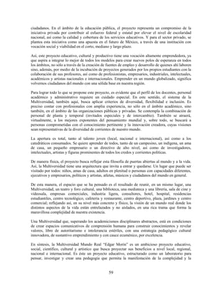 ciudadanos. En el ámbito de la educación pública, el proyecto representa un compromiso de la
iniciativa privada por contribuir al esfuerzo federal y estatal por elevar el nivel de escolaridad
nacional, así como la calidad y cobertura de los servicios educativos. Y para el sector privado, se
plantea esta iniciativa como una apuesta en el futuro de México, a través de una institución con
vocación social y viabilidad en el corto, mediano y largo plazo.

Así, este proyecto educativo, cultural y productivo tiene una vocación altamente emprendedora, ya
que aspira a integrar lo mejor de todos los modelos para crear nuevos polos de esperanza en todos
los ámbitos, no sólo a través de la creación de fuentes de empleo y desarrollo de quienes ahí laboren
sino, además, por medio de la incubación de proyectos generados por los propios estudiantes con la
colaboración de sus profesores, así como de profesionistas, empresarios, industriales, intelectuales,
académicos y artistas nacionales e internacionales. Emprender en un mundo globalizado, significa
volvernos ciudadanos del mundo con una sólida base en nuestra región.

Para lograr todo lo que se propone este proyecto, es evidente que el perfil de los docentes, personal
académico y administrativo requiere un cuidado especial. En este sentido, el sistema de la
Multiversidad, también aquí, busca aplicar criterios de diversidad, flexibilidad e inclusión. Es
preciso contar con profesionales con amplia experiencia, no sólo en el ámbito académico, sino
también, en el ámbito de las organizaciones públicas y privadas. Se contempla la combinación de
personal de planta y temporal (invitados especiales y de intercambio). También se atraerá,
virtualmente, a los mejores exponentes del pensamiento mundial y, sobre todo, se buscará a
personas comprometidas con el conocimiento pertinente y la innovación creadora, cuyas visiones
sean representativas de la diversidad de corrientes de nuestro mundo.

La apertura es total, tanto al talento joven (local, nacional e internacional), así como a los
catedráticos consumados. Se quiere aprender de todos, tanto de un campesino, un indígena, un ama
de casa, un pequeño empresario o un directivo de alto nivel, así como de investigadores,
intelectuales, artistas y figuras prominentes de todos los credos y corrientes políticas.

De manera física, el proyecto busca reflejar esta filosofía de puertas abiertas al mundo y a la vida.
Así, la Multiversidad tiene una arquitectura que invita a entrar y quedarse. Un lugar que puede ser
visitado por todos: niños, amas de casa, adultos en plenitud o personas con capacidades diferentes,
ejecutivos y empresarios, políticos y artistas, atletas, músicos y ciudadanos del mundo en general.

De esta manera, el espacio que se ha pensado es el resultado de reunir, en un mismo lugar, una
Multiversidad, un teatro y foro cultural, una biblioteca, una mediateca y una librería, sala de cine y
videosala, empresas comerciales, industria ligera, consultores, hotel, hospital, residencias
estudiantiles, centro tecnológico, cafetería y restaurante, centro deportivo, plaza, jardines y centro
comercial; reflejando así, en su nivel más concreto y físico, la visión de un mundo real donde los
distintos aspectos de la vida están entrelazados y no aislados, en una rica trama que forma la
maravillosa complejidad de nuestra existencia.

Una Multiversidad que, superando los academicismos disciplinares abstractos, está en condiciones
de crear espacios comunicativos de comprensión humana para construir conocimientos y revelar
valores, libre de autoritarismo e intolerancia estériles, con una estrategia pedagógico cultural
innovadora, de sustantivo emprendimiento y con cauce ecuménico, por excelencia.

En síntesis, la Multiversidad Mundo Real “Edgar Morin” es un ambicioso proyecto educativo,
social, científico, cultural y artístico que busca proyectar sus beneficios a nivel local, regional,
nacional e internacional. Es éste un proyecto educativo, estructurado como un laboratorio para
pensar, investigar y crear una pedagogía que permita la manifestación de la complejidad y la


                                                 59
 